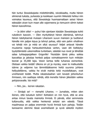 hän tuntui Ilowaiskajasta mielettömältä, raivokkaalta, mutta hänen
silmiensä tulesta, puheesta ja kookkaan ruumiin liikkeistä hehkui niin
voimakas kauneus, että Ilowaiskaja huomaamattaan seisoi hänen
edessään aivan kuin maan alle vajonneena ja riemuavin silmin katsoi
hänen kasvoihinsa.
— Ja äitini sitte! — puhui hän ojentaen käsiään Ilowaiskajaa kohti
rukoilevin kasvoin. — Olen myrkyttänyt hänen elämänsä, tahrinut
hänen käsityksensä mukaan Liharewin suvun maineen ja tuottanut
hänelle niin paljon kipua ja tehnyt pahaa, että vain pahin vihollinen
voi tehdä niin ja mikä on ollut seuraus? Veljet antavat hänelle
muutamia ropoja hartaustoimituksia varten, vaan äiti kieltäytyy
tyydyttämästä uskonnollisia tunteitaan, säästää nuo rovot ja lähettää
salaa tuhlaajapojalleen Grigorille! Yksistään tämä pikku seikka
kasvattaa ja jalostaa henkeä paljoa voimakkaammin kuin mitkään
teoriat ja 35,000 lajia. Voisin kertoa teille tuhansia esimerkkiä.
Otetaan vaikka teidät! Ulkona on yö ja myrsky, vaan te matkustatte
isänne ja veljenne luo lämmittääksenne heitä suurena juhlana
hellyydellänne, vaikka he eivät mahda teitä muistellakaan, ovat
unohtaneet teidät. Mutta rakastukaahan vain kovasti johonkuhun
ihmiseen, niin saattepa nähdä, että menette hänen jälestään vaikka
pohjoisnavalle. Vai mitä?
— Niin, jos… kerran rakastan.
— Siinäpä se! — riemahti Liharew. — Jumaliste, miten olen
iloinen, että tutustuin teihin! Kohtaloni on niin hyvä, että se aina
antaa minun tavata mainioita ihmisiä. Ei päivää, ettei semmoista
tuttavuutta, että vaikka henkensä antaisi sen edestä. Tässä
maailmassa on paljoa enemmän hyviä ihmisiä kuin pahoja. Teidän
kanssanne olemme tässä avomielisesti ja syviä säikeitä myöten
 