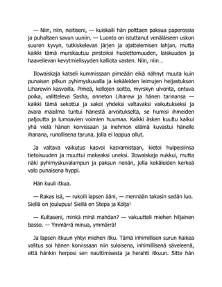 — Niin, niin, neitiseni, — kuiskaili hän polttaen paksua paperossia
ja puhaltaen savun uuniin. — Luonto on istuttanut venäläiseen uskon
suuren kyvyn, tutkiskelevan järjen ja ajattelemisen lahjan, mutta
kaikki tämä murskautuu pirstoiksi huolettomuuden, laiskuuden ja
haaveilevan kevytmielisyyden kalliota vasten. Niin, niin…
Ilowaiskaja katseli kummissaan pimeään eikä nähnyt muuta kuin
punaisen pilkun pyhimyskuvalla ja kekäleiden leimujen heijastuksen
Liharewin kasvoilla. Pimeä, kellojen soitto, myrskyn ulvonta, ontuva
poika, valitteleva Sasha, onneton Liharew ja hänen tarinansa —
kaikki tämä sekottui ja sakoi yhdeksi valtavaksi vaikutukseksi ja
avara maailma tuntui hänestä arvoitukselta, se humisi ihmeiden
paljoutta ja lumoavien voimien huumaa. Kaikki äsken kuultu kaikui
yhä vielä hänen korvissaan ja inehmon elämä kuvastui hänelle
ihanana, runollisena taruna, jolla ei loppua ollut.
Ja valtava vaikutus kasvoi kasvamistaan, kietoi hulpeisiinsa
tietoisuuden ja muuttui makeaksi uneksi. Ilowaiskaja nukkui, mutta
näki pyhimyskuvalampun ja paksun nenän, jolla kekäleiden kerkeä
valo punaisena hyppi.
Hän kuuli itkua.
— Rakas isä, — rukoili lapsen ääni, — mennään takasin sedän luo.
Siellä on joulupuu! Siellä on Stepa ja Kolja!
— Kultaseni, minkä minä mahdan? — vakuutteli miehen hiljainen
basso. — Ymmärrä minua, ymmärrä!
Ja lapsen itkuun yhtyi miehen itku. Tämä inhimillisen surun haikea
valitus soi hänen korvissaan niin suloisena, inhimillisenä säveleenä,
että hänkin herposi sen nauttimisesta ja herahti itkuun. Sitte hän
 
