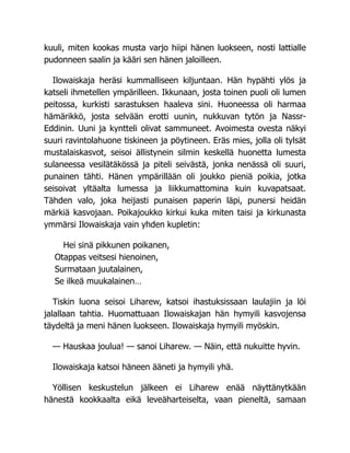 kuuli, miten kookas musta varjo hiipi hänen luokseen, nosti lattialle
pudonneen saalin ja kääri sen hänen jaloilleen.
Ilowaiskaja heräsi kummalliseen kiljuntaan. Hän hypähti ylös ja
katseli ihmetellen ympärilleen. Ikkunaan, josta toinen puoli oli lumen
peitossa, kurkisti sarastuksen haaleva sini. Huoneessa oli harmaa
hämärikkö, josta selvään erotti uunin, nukkuvan tytön ja Nassr-
Eddinin. Uuni ja kyntteli olivat sammuneet. Avoimesta ovesta näkyi
suuri ravintolahuone tiskineen ja pöytineen. Eräs mies, jolla oli tylsät
mustalaiskasvot, seisoi ällistynein silmin keskellä huonetta lumesta
sulaneessa vesilätäkössä ja piteli seivästä, jonka nenässä oli suuri,
punainen tähti. Hänen ympärillään oli joukko pieniä poikia, jotka
seisoivat yltäalta lumessa ja liikkumattomina kuin kuvapatsaat.
Tähden valo, joka heijasti punaisen paperin läpi, punersi heidän
märkiä kasvojaan. Poikajoukko kirkui kuka miten taisi ja kirkunasta
ymmärsi Ilowaiskaja vain yhden kupletin:
Hei sinä pikkunen poikanen,
Otappas veitsesi hienoinen,
Surmataan juutalainen,
Se ilkeä muukalainen…
Tiskin luona seisoi Liharew, katsoi ihastuksissaan laulajiin ja löi
jalallaan tahtia. Huomattuaan Ilowaiskajan hän hymyili kasvojensa
täydeltä ja meni hänen luokseen. Ilowaiskaja hymyili myöskin.
— Hauskaa joulua! — sanoi Liharew. — Näin, että nukuitte hyvin.
Ilowaiskaja katsoi häneen ääneti ja hymyili yhä.
Yöllisen keskustelun jälkeen ei Liharew enää näyttänytkään
hänestä kookkaalta eikä leveäharteiselta, vaan pieneltä, samaan
 