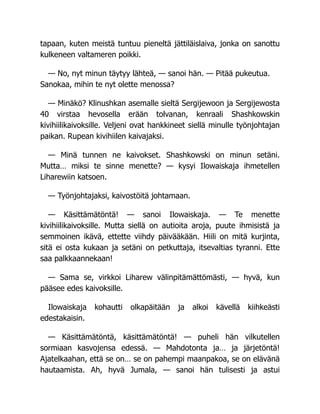 tapaan, kuten meistä tuntuu pieneltä jättiläislaiva, jonka on sanottu
kulkeneen valtameren poikki.
— No, nyt minun täytyy lähteä, — sanoi hän. — Pitää pukeutua.
Sanokaa, mihin te nyt olette menossa?
— Minäkö? Klinushkan asemalle sieltä Sergijewoon ja Sergijewosta
40 virstaa hevosella erään tolvanan, kenraali Shashkowskin
kivihiilikaivoksille. Veljeni ovat hankkineet siellä minulle työnjohtajan
paikan. Rupean kivihiilen kaivajaksi.
— Minä tunnen ne kaivokset. Shashkowski on minun setäni.
Mutta… miksi te sinne menette? — kysyi Ilowaiskaja ihmetellen
Liharewiin katsoen.
— Työnjohtajaksi, kaivostöitä johtamaan.
— Käsittämätöntä! — sanoi Ilowaiskaja. — Te menette
kivihiilikaivoksille. Mutta siellä on autioita aroja, puute ihmisistä ja
semmoinen ikävä, ettette viihdy päivääkään. Hiili on mitä kurjinta,
sitä ei osta kukaan ja setäni on petkuttaja, itsevaltias tyranni. Ette
saa palkkaannekaan!
— Sama se, virkkoi Liharew välinpitämättömästi, — hyvä, kun
pääsee edes kaivoksille.
Ilowaiskaja kohautti olkapäitään ja alkoi kävellä kiihkeästi
edestakaisin.
— Käsittämätöntä, käsittämätöntä! — puheli hän vilkutellen
sormiaan kasvojensa edessä. — Mahdotonta ja… ja järjetöntä!
Ajatelkaahan, että se on… se on pahempi maanpakoa, se on elävänä
hautaamista. Ah, hyvä Jumala, — sanoi hän tulisesti ja astui
 