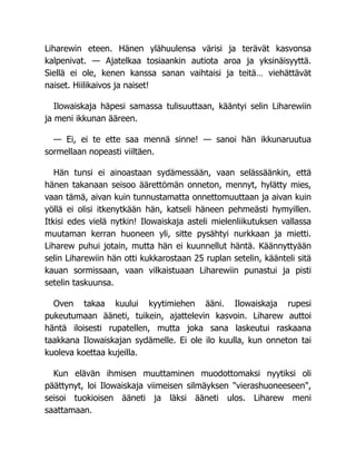 Liharewin eteen. Hänen ylähuulensa värisi ja terävät kasvonsa
kalpenivat. — Ajatelkaa tosiaankin autiota aroa ja yksinäisyyttä.
Siellä ei ole, kenen kanssa sanan vaihtaisi ja teitä… viehättävät
naiset. Hiilikaivos ja naiset!
Ilowaiskaja häpesi samassa tulisuuttaan, kääntyi selin Liharewiin
ja meni ikkunan ääreen.
— Ei, ei te ette saa mennä sinne! — sanoi hän ikkunaruutua
sormellaan nopeasti viiltäen.
Hän tunsi ei ainoastaan sydämessään, vaan selässäänkin, että
hänen takanaan seisoo äärettömän onneton, mennyt, hylätty mies,
vaan tämä, aivan kuin tunnustamatta onnettomuuttaan ja aivan kuin
yöllä ei olisi itkenytkään hän, katseli häneen pehmeästi hymyillen.
Itkisi edes vielä nytkin! Ilowaiskaja asteli mielenliikutuksen vallassa
muutaman kerran huoneen yli, sitte pysähtyi nurkkaan ja mietti.
Liharew puhui jotain, mutta hän ei kuunnellut häntä. Käännyttyään
selin Liharewiin hän otti kukkarostaan 25 ruplan setelin, käänteli sitä
kauan sormissaan, vaan vilkaistuaan Liharewiin punastui ja pisti
setelin taskuunsa.
Oven takaa kuului kyytimiehen ääni. Ilowaiskaja rupesi
pukeutumaan ääneti, tuikein, ajattelevin kasvoin. Liharew auttoi
häntä iloisesti rupatellen, mutta joka sana laskeutui raskaana
taakkana Ilowaiskajan sydämelle. Ei ole ilo kuulla, kun onneton tai
kuoleva koettaa kujeilla.
Kun elävän ihmisen muuttaminen muodottomaksi nyytiksi oli
päättynyt, loi Ilowaiskaja viimeisen silmäyksen vierashuoneeseen,
seisoi tuokioisen ääneti ja läksi ääneti ulos. Liharew meni
saattamaan.
 