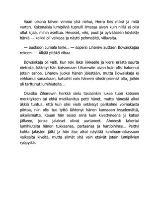 Vaan ulkona talven vimma yhä riehui, Herra ties miksi ja mitä
varten. Kokonaisia lumipilviä tupruili ilmassa aivan kuin niillä ei olisi
ollut sijaa, mihin asettua. Hevoset, reki, puut ja pylvääseen köytetty
härkä — kaikki oli valkeaa ja näytti pehmeältä, villavalta.
— Suokoon Jumala teille… — sopersi Liharew auttaen Ilowaiskajaa
rekeen. — Älkää pitäkö vihaa…
Ilowaiskaja oli vaiti. Kun reki läksi liikkeelle ja kiersi erästä suurta
nietosta, kääntyi hän katsomaan Liharewiin aivan kuin olisi halunnut
jotain sanoa. Liharew juoksi hänen jälestään, mutta Ilowaiskaja ei
virkkanut sanaakaan, katsahti vain häneen silmäripsiensä alta, joihin
oli tarttunut lumihiuteita…
Osasiko Ziharewin herkkä sielu tosiaankin lukea tuon katseen
merkityksen tai ehkä mielikuvitus petti hänet, mutta hänestä alkoi
äkkiä tuntua, että kun olisi vielä vetäissyt parikolme voimakasta
piirtoa, niin olisi tuo tyttö lähtenyt hänen kanssaan kyselemättä,
aikailematta. Kauan hän seisoi siinä kuin kivettyneenä ja katsoi
jälkeen, jonka jalakset olivat uurtaneet. Ahneesti takertui
lumihiuteita hänen tukkaansa, partaansa ja hartioihinsa… Peittyi
kohta jalasten jälki ja hän itse alkoi näyttää lumihaarniskassaan
valkealta kiveltä, mutta silmät yhä vain etsivät jotain lumipilvien
ryöpystä.
 