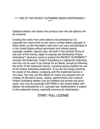 *** END OF THE PROJECT GUTENBERG EBOOK KERTOMUKSIA I
***
Updated editions will replace the previous one—the old editions will
be renamed.
Creating the works from print editions not protected by U.S.
copyright law means that no one owns a United States copyright in
these works, so the Foundation (and you!) can copy and distribute it
in the United States without permission and without paying
copyright royalties. Special rules, set forth in the General Terms of
Use part of this license, apply to copying and distributing Project
Gutenberg™ electronic works to protect the PROJECT GUTENBERG™
concept and trademark. Project Gutenberg is a registered trademark,
and may not be used if you charge for an eBook, except by following
the terms of the trademark license, including paying royalties for use
of the Project Gutenberg trademark. If you do not charge anything
for copies of this eBook, complying with the trademark license is
very easy. You may use this eBook for nearly any purpose such as
creation of derivative works, reports, performances and research.
Project Gutenberg eBooks may be modified and printed and given
away—you may do practically ANYTHING in the United States with
eBooks not protected by U.S. copyright law. Redistribution is subject
to the trademark license, especially commercial redistribution.
START: FULL LICENSE
 