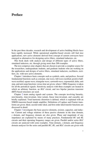 Preface
In the past three decades, research and development of active building blocks have
been rapidly increased. While operational ampliﬁer-based circuits still ﬁnd nice
applications, new active elements derived from concept of current conveyors have
emerged as alternatives for designing active ﬁlters, simulated inductors, etc.
This book deals with analysis and design of different types of active ﬁlters,
simulated inductors, etc. through giving more than 200 examples.
The text comprises nine chapters that are chosen to provide a complete source for
the researchers, undergraduate students, and graduate students who are working on
the applications and designs of active ﬁlters, simulated inductors, oscillators, recti-
ﬁers, etc. with new active elements.
Chapter 1 introduces basic concepts such as symbols, units, and preﬁxes. Several
fundamental functions such as constant, sine wave, full-wave rectiﬁed, positive half-
wave rectiﬁed, square wave, triangular wave, sawtooth wave, exponential, delta, unit
step, and unit ramp functions versus time are given, where 1 MHz frequency is taken
for all the periodical signals. Sensitivity analysis with three examples are treated in
which an arbitrary function, an RLC circuit, and two bipolar junction transistor
(BJT)-based structures are used.
Chapter 2 treats analog signals and systems. The concepts involving linearity,
non-linearity, time-invariant, time-variant, linear time-invariant, and causality are
brieﬂy explained. Total harmonic distortion is deﬁned, which is explained with an
NMOS transistor-based simple ampliﬁer. Deﬁnitions of Laplace and Fourier trans-
forms are given. Ideal, second-order ideal, and ﬁrst-order ideal transfer functions are
discussed in detail.
Chapter 3 investigates the basic passive elements, resistor, capacitor, and induc-
tor. Current and voltage relations of these passive elements in the time domain,
s domain, and frequency domain are also given. Phase and magnitude of any
impedance are explained by means of many practices. Fundamental RC and RL
circuits and their operating frequency ranges are given. Parallel and/or series RLC
circuits are analyzed with some examples. Time domain, s domain, and frequency
domain analyses for the series and parallel RC, RL, and RLC circuits are given with
v
 