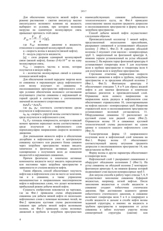 28517
4
Для обеспечения текучести вязкой нефти в
режиме растяжения - сжатия амплитуду высоко
амплитудного волнового влияния на жидкость
выбирают из условия, при котором волновая
нагрузка на единичную молекулярную связь
превышает прочность этой связи:
],[q
n
E
a
V
Р XB
ХВ >⋅=
где РХВ- волновое давление в жидкости,
отнесенное к одинарной молекулярной связи;
а - скорость волны в жидкости (вязкой нефти);
Е - модуль упругости жидкости;
[q] - сила разрыва одинарной молекулярной
связи (вязкой нефти), близко (5-6)·10-10
кг на одну
молекулярную связь;
VХВ - скорость частиц в волне, которая
излучается в вязкую нефть;
n - количество молекулярных связей в единице
площади вязкой нефти.
Для обеспечения полной передачи энергии волн
из скважины в окружающую среду нефтеносного
слоя волну излучают из скважины в
околоскважинное пространство нефтеносного слоя
при условии обеспечения волнового согласования
излучающего участка скважины с окружающей ее
горной средой в соответствии с соотношением
значений их волнового сопротивления:
pBaBFB = pKaKFK
где рВ, рK- плотность соответственно среды
излучателя и нефтеносного слоя;
аВ, аK- скорость упругой волны соответственно в
среде излучателя и нефтеносного слоя;
FB, FK- площадь поверхности, которую в каждый
момент времени пересекает волна соответственно в
среде излучателя и нефтеносного слоя
перпендикулярно направлению скорости волнового
движения.
Для уменьшения вязкости нефти и обеспечения
десорбции в нефтеносном слое в центральную
скважину кустового или рядового блока скважин
через затрубное пространство можно вводить
химически и физически активные жидкости
одновременно с излучением волн до появления
жидкостей в окружающих скважинах.
Причем физически и химически активные
компоненты жидкости могут вводить переодически
или постоянно через затрубное пространство в
зависимости от степени вязкости нефти.
Таким образом, способ обеспечивает текучесть
нефти как в нефтеносном слое на месте ее залегания,
так и в скважине, а также управление
насыщенностью и направленным массопереносом
нефти в нефтеносных слоях, что делает возможным
прибыльный режим добычи вязкой нефти.
Сущность изобретения поясняется на чертежах,
где на Фиг.1 приведена схема оборудования
скважины для добычи вязкой нефти из нескольких
нефтеносных слоев с помощью волновых полей, на
Фиг.2 приведена кустовая схема расположения
скважин при добыче вязкой нефти волновыми
полями, на Фиг.3 приведена схема волновых
движений в трубном и затрубном пространствах
взаимодействующих скважин добывающего
технологического куста, на Фиг.4 приведено
сопоставление закона падения градиента депрессии
в околоскважинном пространстве и форму волны в
затрубном пространстве.
Способ добычи вязкой нефти осуществляют
следующим образом.
Производительный коллектор 1 вязкой нефти,
представленный несколькими прослойками,
раскрывают скважиной и устанавливают обсадную
колонну 2 (Фиг.1, Фиг.2). В середине обсадной
колонны 2 опускают став насосно - компрессорных
труб 3, закрепленный на фонтанной арматуре 4,
нижним торцом установленный на устье обсадной
колонны 2. На верхнем торце фонтанной арматуры 4
устанавливают генераторы волн 5 для излучения
волн в трубное пространство и генераторы волн 6
для излучения волн в затрубное пространство.
Стрелками отмечены направления скорости
волнового движения в нефти в трубном, затрубном
пространстве и за пределами обсадной колонны 2
(Фиг.1, Фиг.3). Фонтанную арматуру 4
обеспечивают отводами 7, 8 и 9 для сброса жидкой
нефти и для закачки физически и химически
активных реагентов в производительный слой.
Отражение волн осевого направления на
направление вдоль радиуса в нефтеносном слое
обеспечивают отражателями 10, смонтированными
на муфтах насосно - компрессорных труб. Напротив
отражателей волн в околоскважинном пространстве
устанавливают волновой согласователь 11.
Оборудованные скважины 12 располагают по
кустовой схеме или рядной схеме (Фиг.2).
Отражатели волны 10 в скважинах кустовой
технологической схемы располагают на одном
уровне в плоскости каждого нефтеносного слоя
(Фиг.3).
Геометрическая форма 13 направленного
излучения волн в нефтеносный слой показана на
Фиг.1. Форму волны 15 обеспечивают
соответствующей закону затухания градиента
депрессии в околоскважинном пространстве 14, как
представлено на Фиг.4.
Форму волны и другие параметры обеспечивают
в генераторе волн.
Нефтеносный слой 1 раскрывают скважинами и
оборудуют обсадными колоннами 2 (Фиг.1). На
устье скважины на обсадной колонне 2 монтируют
фонтанную арматуру 4, на нижнем фланце которой
подвешивают став насосно-компрессорных труб 3.
Для запуска способа в работу через отводы 7, 8, 9
осуществляют заполнение скважины буферной
жидкостью, например, легкой нефтью. После
заполнения жидкостью в столбе жидкости в
скважине создают избыточное статическое
давление. При достижении заданного уровня
избыточного статического давления, в скважине
включают генераторы волн 5 и 6 и генерируют в
столбе жидкости и дальше в столбе нефти волны
заданной структуры, а именно: на жидкость в
трубном пространстве в направлении от устья
скважины к забою излучают упругие волны
симметричной структуры (сжатия) или
 