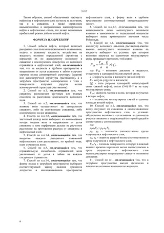 28517
6
Таким образом, способ обеспечивает текучесть
нефти как в нефтеносном слое на месте ее залегания,
так и в скважине, а также управление
насыщенностью и направленным массопереносом
нефти в нефтеносных слоях, что делает возможным
прибыльный режим добычи вязкой нефти.
ФОРМУЛА ИЗОБРЕТЕНИЯ
1. Способ добычи нефти, который включает
раскрытие слоя полезного ископаемого скважинами,
подачу в скважину жидкости, воздействие на
жидкость волнами определенной структуры с
передачей их по жидкостному волноводу в
скважине с последующим поворотом от волнового
отражателя в нефтеносный слой, отличающийся
тем, что на жидкость в трубном пространстве в
направлении от устья скважины к забою излучают
упругие волны симметричной структуры (сжатия)
или асимметричной структуры (растяжения), а в
затрубное пространство одновременно с этим с
поверхности излучают упругие волны
асимметричной структуры (растяжения).
2. Способ по п.1, отличающийся тем, что
скважины располагают кустовым или рядным
способом на расстоянии досягаемости волнового
поля.
3. Способ по п.2, отличающийся тем, что
влияние волн осуществляют на центральную
скважину, либо на окружающие скважины, либо
одновременно на все скважины.
4. Способ по п.п.1-3, отличающийся тем, что
частотный спектр волн выбирают из минимальных
потерь энергии волн в направлении от устья
скважины к зоне перфорации дальше на расчетное
расстояние на протяжении радиуса от скважины в
нефтеносный слой.
5. Способ по п.п.1-4, отличающийся тем, что
напротив каждого раскрытого скважиной
нефтеносного слоя располагают, по крайней мере,
один отражатель волн.
6. Способ по п.5, отличающийся тем, что
отражательную способность отражателей волн
увеличивают от устья к забою на каждом
следующем отражателе.
7. Способ по п.п.1-6, отличающийся тем, что
форму волны в затрубном пространстве выбирают
соответствующей закону падения градиента
депрессии в околоскважинном пространстве
нефтеносного слоя, а форму волн в трубном
пространстве соответствующей синусоидальному
закону.
8. Способ по п.п.1-7. отличающийся тем, что
интенсивность низко амплитудного волнового
влияния в зависимости от подведенной мощности
выбирают выше критического значения числа
Рейнольда.
9. Способ но п.1, отличающийся тем, что
амплитуду волнового давления растяжения-сжатия
высоко амплитудного волнового влияния на
жидкость выбирают из условия, при котором
волновая нагрузка на единичную молекулярную
связь превышает прочность этой связи:
],[q
n
E
a
V
Р XB
ХВ >⋅=
где РХВ - волновое давление в жидкости,
отнесенное к одинарной молекулярной связи;
а - скорость волны в жидкости (вязкой нефти);
Е - модуль упругости жидкости;
[q] - сила разрыва одинарной молекулярной
связи (вязкой нефти), около (5-6)·10-10 кг на одну
молекулярную связь;
VXB - скорость частиц в волне, которая излучается
в вязкую нефть;
n - количество молекулярных связей в единице
площади вязкой нефти.
10. Способ но п.1, отличающийся тем, что
волну излучают из скважины в околоскважинное
пространство нефтеносного слоя, в условиях
обеспечения волнового согласования излучающего
участка скважины с окружающей ее горной средой в
соответствии с соотношением:
где
рВаВFB = рK аK FK
рВ, рK - плотность соответственно среды
излучателя и нефтеносного слоя;
аВ, аK - скорость упругой волны соответственно в
среде излучателя и нефтеносного слоя;
FB FK - площадь поверхности, которую в каждый
момент времени пересекает волна соответственно в
среде излучателя и нефтеносного слоя
перпендикулярно направлению скорости волнового
движения.
11. Способ по п.1, отличающийся тем, что в
затрубное пространство вводят физически и
химически активные компоненты жидкости.
 