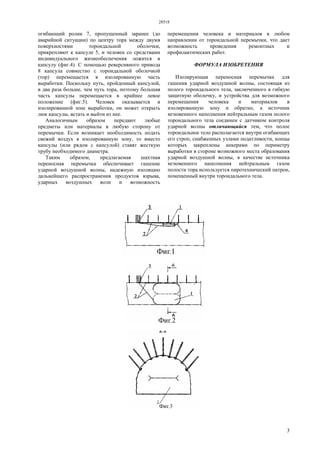 28518
3
огибающий ролик 7, пропущенный заранее (до
аварийной ситуации) по центру тора между двумя
поверхностями тороидальной оболочки,
прикрепляют к капсуле 5, и человек со средствами
индивидуального жизнеобеспечения ложится в
капсулу (фиг.4). С помощью реверсивного привода
8 капсула совместно с тороидальной оболочкой
(тор) перемещается в изолированную часть
выработки. Поскольку путь, пройденный капсулой,
в два раза больше, чем путь тора, поэтому большая
часть капсулы перемещается в крайнее левое
положение (фиг.5). Человек оказывается в
изолированной зоне выработки, он может открыть
люк капсулы, встать и выйти из нее.
Аналогичным образом передают любые
предметы или материалы в любую сторону от
перемычки. Если возникает необходимость подать
свежий воздух в изолированную зону, то вместо
капсулы (или рядом с капсулой) ставят жесткую
трубу необходимого диаметра.
Таким образом, предлагаемая шахтная
переносная перемычка обеспечивает гашение
ударной воздушной волны, надежную изоляцию
дальнейшего распространения продуктов взрыва,
ударных воздушных волн и возможность
перемещения человека и материалов в любом
направлении от тороидальной перемычки, что дает
возможность проведения ремонтных и
профилактических работ.
ФОРМУЛА ИЗОБРЕТЕНИЯ
Изолирующая переносная перемычка для
гашения ударной воздушной волны, состоящая из
полого тороидального тела, заключенного в гибкую
защитную оболочку, и устройства для возможного
перемещения человека и материалов в
изолированную зону и обратно, а источник
мгновенного наполнения нейтральным газом полого
тороидального тела соединен с датчиком контроля
ударной волны отличающийся тем, что полое
тороидальное тело располагается внутри огибающих
его строп, снабженных узлами податливости, концы
которых закреплены анкерами по периметру
выработки в стороне возможного места образования
ударной воздушной волны, в качестве источника
мгновенного наполнения нейтральным газом
полости тора используется пиротехнический патрон,
помещенный внутри тороидального тела.
 
