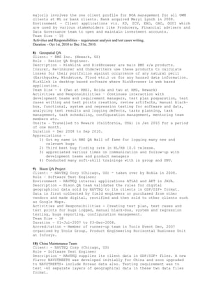 majorly involves the one client profile for BOA management for all GWM
clients at ML or bank clients. Bank acquired Meryl Lynch in 2008.
Environment – Client applications viz. KD, SCP, EAO, OAO, DGUI which
are used by various stakeholders like Producers, Financial advisers and
Data Governance team to open and maintain investment accounts.
Team Size – 10
Activities and Responsibilities – requirement analysis and test cases writing.
Duration – Oct 1st, 2010 to Dec 31st, 2010.
8) Geospatial QA
Client: - RMS Inc. (Newark, US)
Role – Senior QA Engineer.
Description – RiskLink and RiskBrowser are main RMS s/w products.
Insurer, Re-insurer and Underwriters use these products to calculate
losses for their portfolios against occurrence of any natural peril
(Earthquake, Windstorm, Flood etc.) or for any hazard data information.
RiskLink is desktop based software where RiskBrowser is web based
application.
Team Size – 4 (Two at RMSI, Noida and two at RMS, Newark)
Activities and Responsibilities – Continues interaction with
development teams and requirement managers, test plan preparation, test
cases writing and test points creation, review artifacts, manual black-
box, functional, system and regression testing for software and data,
analyzing test results and logging defects, tasks planning, task
management, task scheduling, configuration management, mentoring team
members etc.
Onsite – Travelled to Newark (California, USA) in Jan 2010 for a period
of one month.
Duration - Dec 2008 to Sep 2010.
Appreciations –
1) Got my name in RMS QA Wall of fame for logging many new and
relevant bugs
2) Third best bug finding rate in RL/RB 10.0 release.
3) appreciated various times on communication and follow-up with
development teams and product managers
4) Conducted many soft-skill trainings with in group and SBU.
9) Bison QA Project
Client: – NAVTEQ Corp (Chicago, US) - taken over by Nokia in 2008.
Role – Software Test Engineer
Environment – NAVTEQ internal applications ATLAS and AET in JAVA.
Description - Bison QA team validates the rules for digital
geographical data sold by NAVTEQ to its clients in GDF/SIF+ format.
Data is first collected by field engineers or purchased from other
vendors and made digital, rectified and then sold to other clients such
as Google Maps.
Activities and Responsibilities - Creating test plan, test cases and
test points for bugs logged, manual black-box, system and regression
testing, bugs reporting, configuration management.
Team Size – 18
Duration – 01-Jul-2007 to 03-Dec-2008.
Accreditation - Member of runner-up team in Tools Event Dec, 2007
organized by Tools Group, Product Engineering Horizontal Business Unit
at Infosys.
10) China Maintenance Team
Client: – NAVTEQ Corp (Chicago, US)
Role - Software Test Engineer
Description - NAVTEQ supplies its client data in GDF/SIF+ files. A new
flavor NAVSTREETS was developed initially for China and soon upgraded
to NAVSTREETS+ include Korean data also. Testing requirement was to
test ~60 separate layers of geographical data in these two data files
format.
 