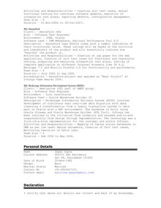 Activities and Responsibilities - Creating unit test cases, manual
functional testing for continues software updates, execution of
integration test plans, reporting defects, configuration management.
Team Size – 8
Duration – 01-Nov-2006 to 30-Jun-2007.
11) Hannaford
Client: – Hannaford (US)
Role – Software Test Engineer
Environment – J2EE, Oracle
Software used - IBM Websphere, Rational Performance Tool 6.0
Description – Hannaford tags edible items with a symbol indicative of
their nutritional value. These ratings will be based on the nutrition
and ingredients of the product and will essentially indicate how
‘healthy’ the product is.
Activities and Responsibilities - Creation of jsp pages for the web
application, Creation of unit test cases for functional and regression
testing, preparing and executing integration test plans, testing of
complete application on different Internet browsers like IE 6.0,
Netscape 7.2 and Mozilla Firefox 2.0 for functionality and performance.
Team Size - 6
Duration - July 2006 to Sep 2006
Accreditation - Hannaford project was awarded as “Best Project” at
Infosys Fame Awards 2006.
12) Brokerage Information Development System (BIDS)
Client: – Ameriprise (US) part of AMEX group.
Role – Software Test Engineer
Environment – Core Java/Oracle
Software Used - Oracle Warehouse Builder 10
Description - Brokerage Information Delivery System (BIDS) involves
development of continuous near real-time data migration with data
cleansing & transformation from a legacy transaction system to data
mart on Oracle with a RAC environment. The backbone is built using
Oracle Streams and Oracle Warehouse Builder (ETL Tool). Infosys has
been involved in the initiative from inception and assumed end-to-end
responsibility from Design through Implementation. The technology was a
first-of-a-kind implementation for the customer and within Infosys.
Activities and Responsibilities - Mapping of tables across databases in
OWB as per low level design documents, Creation of Unit test cases,
Monitoring execution of batch jobs.
Team Size - 6
Duration - Feb 2006 to May 2006.
Personal Details
Name Gagan Gupta
Current Address 905/C3 SRS Residency
Sec 88, Faridabad 121002
Date of Birth 20-Nov-1982
Gender Male
Marital Status Married
Contact No +91-9560427231
Contact email baritone.gagan@gmail.com§
Declaration
I certify that above all details are correct and best of my knowledge.
 