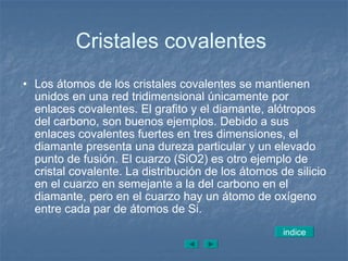 Cristales covalentes  Los átomos de los cristales covalentes se mantienen unidos en una red tridimensional únicamente por enlaces covalentes. El grafito y el diamante, alótropos del carbono, son buenos ejemplos. Debido a sus enlaces covalentes fuertes en tres dimensiones, el diamante presenta una dureza particular y un elevado punto de fusión. El cuarzo (SiO2) es otro ejemplo de cristal covalente. La distribución de los átomos de silicio en el cuarzo en semejante a la del carbono en el diamante, pero en el cuarzo hay un átomo de oxígeno entre cada par de átomos de Si. indice 