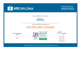 Certificate No
49MW39F6
Becky
Marsden
 
HR DIPLOMA COURSE
15th November
2016
 
Date
D. Morgan
Head Tutor
HR Diploma
This certificate is to verify that
Has successfully completed the
This certificate can be verified online at: hrdiploma.co.uk
 