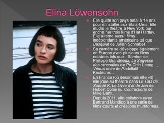  Elle quitte son pays natal à 14 ans
pour s’installer aux États-Unis. Elle
étudie le théâtre à New York our
enchaîner trois films d'Hal Hartley.
Elle alterne aussi films
indépendants américains tel que
Basquiat de Julian Schnabel
 Sa carrière se développe également
en Europe avec plusieurs films
notables tels que : Sombre de
Philippe Grandrieux, La Sagesse
des crocodiles de Po-Chih Leong, ,
Vénus noire de Abdellatif
Kechiche…
 En France (où désormais elle vit)
elle joue au théâtre dans Le Cas de
Sophie K, Le Livre d'or de Jan de
Hubert Colas ou Contractions de
Mike Bartlt.
 Depuis 2011, elle collabore avec
Bertrand Mandico à une série de
films courts et créations multiformes.
 