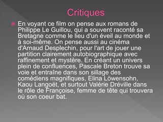  En voyant ce film on pense aux romans de
Philippe Le Guillou, qui a souvent raconté sa
Bretagne comme le lieu d'un éveil au monde et
à soi-même. On pense aussi au cinéma
d'Arnaud Desplechin, pour l'art de jouer une
partition clairement autobiographique avec
raffinement et mystère. En créant un univers
plein de confluences, Pascale Breton trouve sa
voie et entraîne dans son sillage des
comédiens magnifiques, Elina Löwensohn,
Kaou Langoët, et surtout Valérie Dréville dans
le rôle de Françoise, femme de tête qui trouvera
où son coeur bat.
 