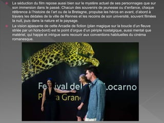  La séduction du film repose aussi bien sur le mystère actuel de ses personnages que sur
son immersion dans le passé. Chacun des souvenirs de jeunesse ou d’enfance, chaque
référence à l’histoire de l’art ou de la Bretagne, propulse les héros en avant, d’abord à
travers les dédales de la ville de Rennes et les recoins de son université, souvent filmées
la nuit, puis dans la nature et le paysage.
 La vision apaisante de cette Arcadie de fiction (plan magique sur la boucle d’un fleuve
striée par un hors-bord) est le point d’orgue d’un périple nostalgique, aussi mental que
matériel, qui happe et intrigue sans recourir aux conventions habituelles du cinéma
romanesque.
 