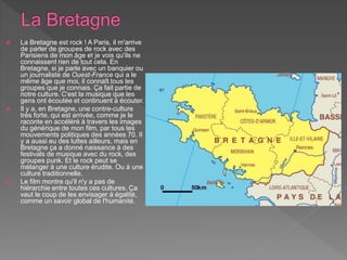  La Bretagne est rock ! A Paris, il m'arrive
de parler de groupes de rock avec des
Parisiens de mon âge et je vois qu'ils ne
connaissent rien de tout cela. En
Bretagne, si je parle avec un banquier ou
un journaliste de Ouest-France qui a le
même âge que moi, il connaît tous les
groupes que je connais. Ça fait partie de
notre culture. C'est la musique que les
gens ont écoutée et continuent à écouter.
 Il y a, en Bretagne, une contre-culture
très forte, qui est arrivée, comme je le
raconte en accéléré à travers les images
du générique de mon film, par tous les
mouvements politiques des années 70. Il
y a aussi eu des luttes ailleurs, mais en
Bretagne ça a donné naissance à des
festivals de musique avec du rock, des
groupes punk. Et le rock peut se
mélanger à une culture érudite. Ou à une
culture traditionnelle.
 Le film montre qu'il n'y a pas de
hiérarchie entre toutes ces cultures. Ça
vaut le coup de les envisager à égalité,
comme un savoir global de l'humanité.
 