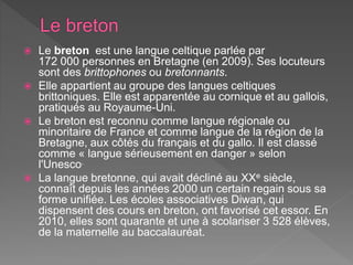  Le breton est une langue celtique parlée par
172 000 personnes en Bretagne (en 2009). Ses locuteurs
sont des brittophones ou bretonnants.
 Elle appartient au groupe des langues celtiques
brittoniques. Elle est apparentée au cornique et au gallois,
pratiqués au Royaume-Uni.
 Le breton est reconnu comme langue régionale ou
minoritaire de France et comme langue de la région de la
Bretagne, aux côtés du français et du gallo. Il est classé
comme « langue sérieusement en danger » selon
l'Unesco.
 La langue bretonne, qui avait décliné au XXe siècle,
connaît depuis les années 2000 un certain regain sous sa
forme unifiée. Les écoles associatives Diwan, qui
dispensent des cours en breton, ont favorisé cet essor. En
2010, elles sont quarante et une à scolariser 3 528 élèves,
de la maternelle au baccalauréat.
 