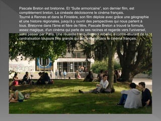 Pascale Breton est bretonne. Et “Suite armoricaine”, son dernier film, est
complètement breton. La cinéaste décloisonne le cinéma français.
Tourné à Rennes et dans le Finistère, son film déploie avec grâce une géographie
et une histoire régionales, jusqu'à y ouvrir des perspectives qui nous parlent à
tous. Bretonne dans l'âme et fière de l'être, Pascale Breton a trouvé la formule,
assez magique, d'un cinéma qui parle de ses racines et regarde vers l'universel,
sans passer par Paris. Une réussite tranquillement rebelle, à contre-courant de la
centralisation toujours très grande qui est la règle dans le cinéma français.
 