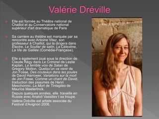  Elle est formée au Théâtre national de
Chaillot et au Conservatoire national
supérieur d'art dramatique de Paris
 Sa carrière au théâtre est marquée par sa
rencontre avec Antoine Vitez, son
professeur à Chaillot, qui la dirigera dans
Électre, Le Soulier de satin, La Célestine,
La Vie de Galilée (Comédie-Française).
 Elle a également joué sous la direction de
Claude Régy dans Le Criminel de Leslie
Kaplan, La terrible voix de Satan de
Gregory Motton, Quelqu’un va venir de
Jon Fosse, Des couteaux dans les poules
de David Harrower, Variations sur la mort
de Jon Fosse, Comme un chant de David,
traduction des psaumes de Henri
Meschonnic, La Mort de Tintagiles de
Maurice Maeterlinck.
 Depuis quelques années, elle travaille en
Russie avec Anatoli Vassiliev t sa troupe.
 Valérie Dréville est artiste associée du
Festival d'Avignon 2008.
 