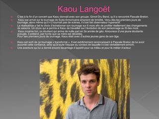  C’est à la fin d’un concert que Kaou donnait avec son groupe, Gimol Dru Band, qu’il a rencontré Pascale Breton.
 Kaou est arrivé sur le tournage de Suite Armoricaine empreint de timidité. Venu dès les premiers jours de
tournage, alors même qu’il n’y tournait pas de scènes, il s’est fait observateur hyperactif.
 La réalisatrice a fait le choix d’échelonner son tournage sur 6 mois afin de profiter réellement des changements
de saisons. Un choix qui a permis à Kaou de travailler sur l’évolution de son personnage au fil des mois.
 Kaou incarne Ion, un étudiant qui arrive de nulle part en 2e année de géo. Amoureux d’une jeune étudiante
aveugle, il prétend, par honte que sa mère est décédée.
Pour ses premiers jours de tournage, Kaou était avec d’autres jeunes gens de son âge.
 Kaou est sorti de ce tournage « transformé ». Il est extrêmement reconnaissant à Pascale Breton de lui avoir
accordé cette confiance, ainsi qu’à toute l’équipe au contact de laquelle il s’est véritablement enrichi.
 Une aventure qui lui a donné encore davantage d’appétit pour ce milieu et pour le métier d’acteur.
 