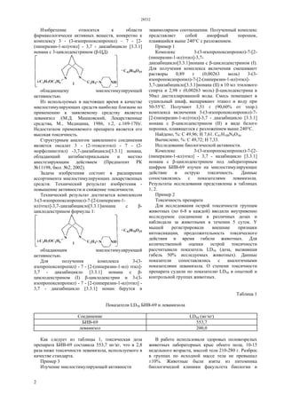 28532
2
Изобретение относится к области
фармакологически активных веществ, конкретно к
комплексу 3 - (3-изопропоксипропил) – 7 - [2-
(пиперазин-1-ил)этил] - 3,7 - диазабицикло [3.3.1]
нонана с 3-циклодекстрином (β-ЦД)
обладающему миелостимулирующей
активностью.
Из используемых в настоящее время в качестве
миелостимулирующих средств наиболее близким по
применению к заявляемому средству является
левамизол /(М.Д. Машковский, Лекарственные
средства, М., Медицина, 1986, т.2, с.169-170)/.
Недостатком применяемого препарата является его
высокая токсичность.
Структурным аналогом заявленного соединения
является оксалат 3 - (2-этоксиэтил) - 7 - (2-
морфолиноэтил) -3,7-диазабицикло[3.3.1] нонана,
обладающий антибактериальным и местно
анестезирующим действием (Предпатент РК
№11198, бюл. №2, 2002).
Задача изобретения состоит в расширении
ассортимента миелостимулирующих лекарственных
средств. Технический результат изобретения -
повышение активности и снижение токсичности.
Технический результат достигается комплексом
3-(3-изопропоксипропил)-7-[2-(пиперазин-1-
ил)этил]-3,7-диазабицикло[3.3.1]нонана с β-
циклодекстрином формулы 1:
обладающим миелостимулирующей
активностью.
Для получения комплекса 3-(3-
изопропоксипропил) - 7 - [2-(пиперазин-1-ил) этил]-
3,7 - диазабицикло [3.3.1] нонана с β-
циклодекстрином (I) β-циклодекстрин и 3-(3-
изопропоксипропил) - 7 - [2-(пиперазин-1-ил)этил] -
3,7 - диазабицикло [3.3.1] нонан берутся в
эквимолярном соотношении. Полученный комплекс
представляет собой аморфный порошок,
плавящийся выше 240°С с разложением.
Пример 1
Комплекс 3-(3-изопропоксипропил)-7-[2-
(пиперазин-1-ил)этил]-3,7-
диазабицикло[3.3.1]нонана с β-циклодекстрином (I).
Для получения комплекса включения смешивают
растворы 0,89 г (0,00263 моль) 3-(3-
изопропоксипропил)-7-[2-(пиперазин-1-ил)этил]-
3,7-диазабицикло[3.3.1]нонана (II) в 10 мл этилового
спирта и 2,98 г (0,00263 моль) β-циклодекстрина в
50мл дистиллированной воды. Смесь помещают в
сушильный шкаф, выпаривают этанол и воду при
50-55°С. Получают 3,51 г (90,60% от теор.)
комплекса включения 3-(3-изопропоксипропил)-7-
[2-(пиперазин-1-ил)этил]-3,7 - диазабицикло [3.3.1]
нонана с β-циклодекстрином (II) в виде белого
порошка, плавящегося с разложением выше 240°С.
Найдено, %: С 49,96; Н 7,61. C61H108N4О36.
Вычислено, %: С 49,72; Н 7,33.
Исследование биологической активности.
Комплекс 3-(3-изопропоксипропил)-7-[2-
(пиперазин-1-ил)этил] - 3,7 - иазабицикло [3.3.1]
нонана с β-циклодекстрином под лабораторным
шифром БИВ-69 изучен на миелостимулирующее
действие и острую токсичность. Данные
сопоставлялись с показателями левамизола.
Результаты исследования представлены в таблицах
1, 2.
Пример 2
Токсичность препарата
Для исследования острой токсичности группам
животных (по 6-8 в каждой) вводили внутривенно
исследуемое соединение в различных дозах и
наблюдали за животными в течении 5 суток. У
мышей регистрировали внешние признаки
интоксикации, продолжительность токсического
действия и время гибели животных. Для
количественной оценки острой токсичности
рассчитывали показатель LD50 (доза, вызвавшая
гибель 50% исследуемых животных). Данные
показатели сопоставлялись с аналогичными
показателями левамизола. О степени токсичности
препарата судили по показателю LD50 в опытной и
контрольной группах животных.
Таблица 1
Показатели LD50 БИВ-69 и левамизола
Соединение LD50 (мг/кг)
БИВ-69 553,7
левамизол 200,0
Как следует из таблицы 1, токсическая доза
препарата БИВ-69 составила 553,7 мг/кг, что в 2,8
раза ниже токсичности левамизола, используемого в
качестве стандарта.
Пример 3
Изучение миелостимулирующей активности
В работе использовали здоровых половозрелых
животных лабораторных крыс обоего пола, 10-15
недельного возраста, массой тела 210-280 г. Разброс
в группах по исходной массе тела не превышал
±10%. Животные были взяты из питомника
биологической клиники факультета биологии и
 