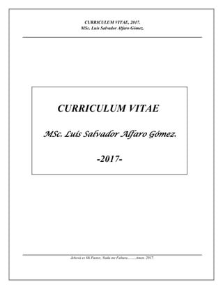 CURRICULUM VITAE, 2017.
MSc. Luis Salvador Alfaro Gómez.
CURRICULUM VITAE
MSc. Luis Salvador Alfaro Gómez.
-2017-
Jehová es Mi Pastor, Nada me Faltara……..Amen. 2017.
 