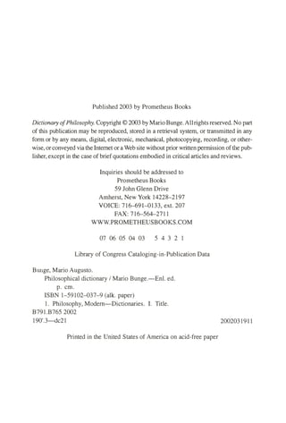 Published 2003 by Prometheus Books
Dictionary ofPhilosophy. Copyright© 2003 by MarioBunge.Allrightsreserved. No part
of this publication may be reproduced, stored in a retrieval system, or transmitted in any
form or by any means, digital, electronic, mechanical, photocopying, recording, or other­
wise, orconveyed via theInternet or aWeb site without prior written permission ofthe pub­
lisher, except in the case of briefquotations embodied in critical articles and reviews.
Inquiries should be addressed to
Prometheus Books
59 John Glenn Drive
Amherst, New York 14228-2197
VOICE: 716-691-0133, ext. 207
FAX: 716-564-2711
WWW.PROMETHEUSBOOKS.COM
07 06 05 04 03 5 4 3 2 1
Library of Congress Cataloging-in-Publication Data
Bunge, Mario Augusto.
Philosophical dictionary / Mario Bunge.-Enl. ed.
p. cm.
ISBN 1-59102-037-9 (alk. paper)
1. Philosophy, Modern-Dictionaries. I. Title.
B791.B765 2002
190'.3-dc21 2002031911
Printed in the United States of America on acid-free paper
 