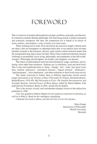 FOitEWOitD
This is a lexicon of modern philosophical concepts, problems, principles, and theories.
It is limited to modern Western philosophy. Far from being neutral, it adopts a humanist
and scientistic standpoint. But then, the competition too is biased in its choice of
terms, authors, and analyses-only, covertly so in most cases.
Three warnings are in order. First, theentries are uneven in length: whereas most
are short, a few are minipapers on important topics that, in my opinion, have not been
handled correctly in the literature. Second, some entries contain technical matter that
the nonspecialist may skip or leave for later. Third, I have eschewed solemnity, because
it belongs in mummified, not in living, philosophy; and somberness is best left to hell­
mongers. Philosophy should lighten, not burden; and enlighten, not obscure.
The choice of philosophical terms has been dictated by usage, usefulness, and en­
during value rather than trendiness. Fashions are, by definition, local and short-lived.
This is why such traditional terms as 'thing', 'change', 'test', 'truth', and 'good'occur
here, whereas 'abduction', 'anomalous monism', 'logical atomism', 'prehension',
'rigid designator', 'strict implication', and other archaisms or short-lived curios do not.
The reader interested in further ideas or different approaches should consult
longer dictionaries or my Treatise on Basic Philosophy (8 volumes, Dordrecht-Boston:
Reidel/Kluwer, 1974-89). My Philosophy in Crisis: The Needfor Reconstruction, and
Scientific Realism: Selected Essays ofMario Bunge, edited by Martin Mahner, both
published by Prometheus Books in 2001, should also be helpful.
This is the second, revised, and considerably enlarged version of the edition first
published in 1999.
I am very grateful to Martin Mahner for his numerous constructive criticisms, as
well as to Mary A. Read for her intelligent copyediting.
I dedicate this book to Marta, my beloved wife of over four decades.
Mario Bunge
Department of Philosophy
McGill University
Montreal
5
 