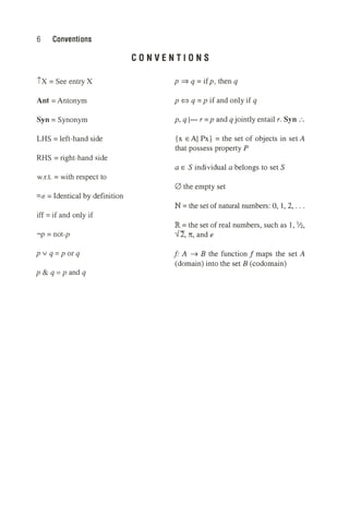 6 Conventions
ix = See entry X
Ant = Antonym
Syn = Synonym
LHS = left-hand side
RHS = right-hand side
w.r.t. = with respect to
=ctr = Identical by definition
iff = if and only if
,p = not-p
p v q =p or q
p & q = p and q
CONVENTIONS
p ⇒ q = ifp, then q
p <=> q =p if and only if q
p, q I- r =p and q jointly entail r. Syn :.
{x E Al Px} = the set of objects in set A
that possess property P
a E S individual a belongs to set S
0 the empty set
N = the set of natural numbers: 0, 1, 2, ...
IR = the set of real numbers, such as 1, ½,
✓2, n, and e
f' A ➔ B the function f maps the set A
(domain) into the set B (codornain)
 