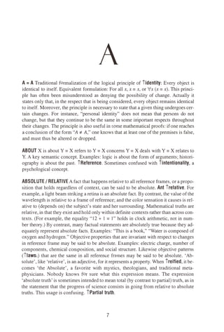 A
A = A Traditional formalization of the logical principle of iidentity: Every object is
identical to itself. Equivalent formulation: For all x, x = x, or Ix (x = x). This princi­
ple has often been misunderstood as denying the possibility of change. Actually it
states only that, in the respect that is being considered, every object remains identical
to itself. Moreover, the principle is necessary to state that a given thing undergoes cer­
tain changes. For instance, "personal identity" does not mean that persons do not
change, but that they continue to be the same in some important respects throughout
their changes. The principle is also useful in some mathematical proofs: if one reaches
a conclusion of the form "A i' A," one knows that at least one of the premises is false,
and must thus be altered or dropped.
ABOUT Xis about Y = Xrefers to Y = Xconcerns Y = Xdeals with Y = Xrelates to
Y. A key semantic concept. Examples: logic is about the form of arguments; histori­
ography is about the past. iReference. Sometimes confused with iintentionality, a
psychological concept.
ABSOLUTE/ RELATIVEA fact that happens relative to all reference frames, or a propo­
sition that holds regardless of context, can be said to be absolute. Ant irelative. For
example, a light beam striking a retina is an absolute fact. By contrast, the value of the
wavelength is relative to a frame of reference; and the color sensation it causes is rel­
ative to (depends on) the subject's state and her surrounding. Mathematical truths are
relative, in that they exist and hold only within definite contexts rather than across con­
texts. (For example, the equality "12 + 1 = 1" holds in clock arithmetic, not in num­
ber theory.) By contrast, many factual statements are absolutely true because they ad­
equately represent absolute facts. Examples: "This is a book," "Water is composed of
oxygen and hydrogen." Objective properties that are invariant with respect to changes
in reference frame may be said to be absolute. Examples: electric charge, number of
components, chemical composition, and social structure. Likewise objective patterns
(1laws1) that are the same in all reference frames may be said to be absolute. 'Ab­
solute', like 'relative', is an adjective, for it represents a property. When ireified, it be­
comes 'the Absolute', a favorite with mystics, theologians, and traditional meta­
physicians. Nobody knows for sure what this expression means. The expression
'absolute truth'is sometimes intended to mean total (by contrast to partial) truth, as in
the statement that the progress of science consists in going from relative to absolute
truths. This usage is confusing. iPartial truth.
7
 
