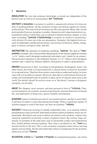 8 Absolutism
ABSOLUTISM The view that existence, knowledge, or morals are independent of the
knower-actor as well as of circumstances. Ant irelativism.
ABSTRACT a Semantics A construct or symbol is semantically abstract if it does not
refer to anything definite. All the constructs of logic and abstract algebra are seman­
tically abstract. The more abstract constructs are the more general. Hence they are the
more portable from one discipline to another. Empiricists and vulgar materialists (e.g.,
nominalists) refuse to admit them, just as subjective idealists mistrust, despise, or even
reject everything iconcrete. b Epistemology A construct or symbol is epistemologi­
cally abstract if it does not evoke any perceptions. Examples: the highest-level con­
cepts of mathematics and theoreticalscience, such as those of function, infinity, energy,
gene, evolution, ecological niche, and risk.
ABSTRACTION The operation of rendering something iabstract. The dual of iinter­
pretation. Example: one of the possible interpretations of the abstract algebraic formula
"a O b," where a and b designate nondescript individuals, and O stands for an unspeci­
fied associative operation, is the arithmetic formula "a + b," where a and b designate
numbers and + stands for ordinary addition. Abstraction is a gate to generalization.
ABSURD Nonsensical or false. According to Schopenhauer, Kierkegaard, Sartre, and
other writers, the world, or at least human life, is absurd, hence it cannot be accounted
for in rational terms. Therefore these writers cannot help us understand reality, let alone
cope with it in an effective manner. Moreover, their thesis is itself absurd, because ab­
surdity can be predicated only of symbols or ideas, never of concrete items such as the
world. Nor should 'absurd' be used as a noun, as in 'the absurd', because it designates
a property, not an entity.
ABUSE The cheapest, most common, and most persuasive form of_icriticism. Thus,
secular humanists are routinely accused of ignoring the spiritual dimension of human
life, and materialists of being crass, narrow-minded, and dogmatic.
ACADEMIC Apiece of intellectual work of very limited interest, and that is more likely
to advance its author's career than human knowledge. When a significant number of
scholars engage in work of this kind, one faces an academic iindustry.
ACCIDENT Unforeseen crossing of initially independent lines, as in meeting without
premeditation a long-lost friend. Individual accidents exhibit no patterns, hence are un­
predictable. Biological and social evolution are littered with accidents, whence they
cannot be understood exclusively in terms of patterns (laws). By contrast, large col­
lections of accidents of the same kind, such as automobile crashes and unintentional
fires, exhibit definite statistical patterns. Thus what is accidental on one ilevel may
become lawful on the next. This is why insurance companies make money insuring
against such accidents. By the same token they refuse to compensate for the accidents
called Acts of God.iChance.
ACCIDENTAL a Event An i accident. b Property An unimportant property: one whose
 