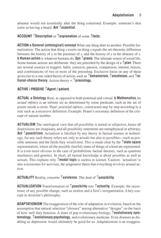 9
Adaptationism
absence would not essentially alter the thing concerned. Example: someone's skin
color or having a beard. Ant iessential.
ACCOUNT iDescription or iexplanation of some ifacts.
ACTION a General (ontological) concept What one thing does to another. Possible for­
malization: The action that thing x exerts on thing y equals the set-theoretic difference
between the history of y in the presence of x, and the history of y in the absence of x.
b Human action is whatever humans do. Syn ipraxis. The ultimate source of social life.
Some human actions are deliberate: they are preceded by the design of a iplan. There
are several sources or triggers: habit, coercion, passion, compassion, interest, reason,
and combinations of two or more of the preceding. Exclusive focus on any of these
gives rise to a one-sided theory of action, such as ibehaviorism, iemotivism, and ira­
tional-choice theory. Action theory= ipraxiology.
ACTIVE/ PASSIVE iAgent/ patient.
ACTUAL a Ontology Real, as opposed to both potential and virtual. b Mathematics An
actual infinity is an infinite set as determined by some predicate, such as the set of
points inside a circle. Dual: potential infinity, constructed step by step according to a
rule such as a recursive definition. Example: Peano's axiomatic definition of the con­
cept of natural number.
ACTUALISM The ontological view that all possibility is unreal or subjective, hence all
dispositions are imaginary, and all possibility statements are metaphysical or arbitrary.
Ant ipossibilism. Actualism is falsified by any theory in factual science or technol­
ogy, for any such theory refers not only to actuals but also to possibles-such as pos­
sible antennas and the fields they would emit. This is made clear by the istate-space
representation, where all the possible (lawful) states of things of a kind are represented.
It is even more obvious in the case of probabilistic factual theories, such as quantum
mechanics and genetics. In short, all factual knowledge is about possibles as well as
actuals. This explains why imodal logic is useless in science. Caution: 'actualism' is
also a misnomer for activism, the pragmatist thesis that everything revolves around ac­
tion.
ACTUALITY Reality, concrete iexistence. The dual of ipossibility.
ACTUALIZATION Transformation of ipossibility into iactuality. Example: the occur­
rence of any possible change, such as motion and a firm's reorganization. A key con­
cept in Aristotle's philosophy.
ADAPTATIONISM The exaggeration of the role of adaptation in evolution, based on the
assumption that natural selection "chooses" among alternative "designs" on the basis
of how well they function. A tenet of pop evolutionary biology, ievolutionary epis­
temology, ievolutionary psychology, and evolutionary medicine. Even diseases as dis­
abling as depression would ultimately be good for us. Adaptationism is an exaggera-
 