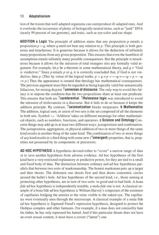 1 O Adaptationism
tion of the truism that well-adapted organisms can outreproduce ill-adapted ones. And
it overlooks the occurrence of plenty of biologically neutral items, such as "junk" DNA
(nearly 99 percent of our genome), and traits, such as eye color and ear shape.
ADDITION a Logic The principle of addition states that any proposition p entails a
propositionp v q, where q need not bear any relation top. This principle is both gen­
erous and treacherous. It is generous because it allows for the deduction of infinitely
many propositions from any given proposition. This ensures that even the humblest of
assumptions entails infinitely many possible consequences. But the principle is treach­
erous because it allows for the intrusion of total strangers into any formally valid ar­
gument. For example, letp be a theorem in some mathematical theory, and q = "God
is vindictive." Sincep entailsp or q, it is correctly concluded that, if God is not vin­
dictive, thenp. (This by virtue of the logical truths:p v q =p v-,-,q =-,-,q vp = -,q
⇒p.) Thus the appearance is created that theology has mathematical consequences.
The previous argument must then be regarded as being logically valid but semantically
fallacious, for mixing disjoint iuniverses of discourse. The only way to avoid this fal­
lacy is to impose the condition that the two propositions share at least one predicate.
This ensures that both are icoreferential. iRelevance logic was introduced to avoid
the intrusion of irrelevancies in a discourse. But it fails to do so because it keeps the
addition principle. By contrast, iaxiomatization blocks trespassers. b Mathematics
The addition, logical sum, or union of two sets is the set comprised of all the elements
in both sets. Symbol: u. 'Addition' takes on different meanings for other mathemati­
cal objects, such as numbers, functions, and operators. c Science and Ontology Con­
crete things may add up in at least two different ways: juxtaposition and combination.
Thejuxtaposition, aggregation, or physical addition of two or more things of the same
kind results in another thing of the same kind. The combination of two or more things
of any kindresultsin a third thingwith some new (Iemergent) properties, that is, prop­
erties not possessed by its components or precursors.
AD HOC HYPOTHESIS A hypothesis devised either to "cover" a narrow range of data
or to save another hypothesis from adverse evidence. Ad hoc hypotheses of the first
kind have a very restricted explanatory or predictive power, for they are tied to a small
and fixed body of data. The distinction between ordinary and ad hoc hypotheses par­
allels that between two sorts of marksmanship. The honest marksman puts up a target
and then shoots. The dishonest one shoots first and then draws concentric circles
around the bullet's hole. Ad hoc hypotheses of the second kind, i.e., those aiming at
protecting other hypotheses, are in tum of two sorts: in good and in bad faith. A bona
fide ad hoc hypothesis is independently testable, a malafide one is not. A classical ex­
ample of a bona fide ad hoc hypothesis is William Harvey's conjecture of the existence
of capillaries bridging the arteries to the veins visible to the naked eye. The capillar­
ies were eventually seen through the microscope. A classical example of a mala fide
ad hoc hypothesis is Sigmund Freud's repression hypothesis, designed to protect the
Oedipus complex and other fantasies. For example, if a man does not ostensibly hate
his father, he has only repressed his hatred. And if this particular dream does not have
an overt sexual content, it must have a covert ("latent") one.
 