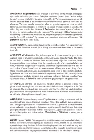 Agency 11
AD HOMINEM aArgument Defense or attack of a doctrine on the strength of the pres­
tige or discredit of its proponents. Examples: tu quoque (you too) and "X-ism is right
(wrong) because it is held by the great (miserable) Y." Ad hominem arguments are fal­
lacious because there is no necessary connection between a person's views and his
character. They are usually resorted to when no genuine arguments come to mind.
However, they may induce us to watch out for hidden presuppositions or agendas. Be­
sides, they can be effective silencers. b Explanation Account of a person's views in
terms of his background or interests. Example: "The ambiguity of Kant's ethics is due
to his being a subject of the Prussian state, and yet in sympathy with the Enlightenment
and the French Revolution." By contrast to arguments ad hominem, ad hominem tex­
planations may have some merit.
AESTHETICISM The opinion that beauty is the overriding value. Not a popular view
among those who have to work for a living, or who devote themselves to the search
for truth.
AESTHETICS a Philosophical The philosophy of art. It pivots around the general con­
cepts of work of art, representational / abstract, style, and beautiful / ugly. The status
of this field is uncertain because there are no known objective standards, hence
transpersonal and cross-cultural ones, for evaluating works of art-particularly in our
time, when even a capricious collage and an arbitrary sequence of noises will pass for
works of art if suitably marketed. As a consequence, although there are plenty of aes­
thetic opinions, definitions, and classifications, there seem to be no testable aesthetic
hypotheses, let alone hypothetico-deductive systems (theories). Still, the analysis and
interrelation of aesthetic concepts is a legitimate endeavor, that may be called 'ana­
lytical aesthetics'. b Scientific The experimental psychology of art appreciation.
AFTERLIFE Life after life-an oxymoron. Belief in afterlife is common to most reli­
gions, which have exploited it in return for meek behavior and resignation in the face
of injustice. The worst deal: pay now, enjoy later (maybe). Only an idealist philoso­
phy of mind can be compatible with belief in the afterlife. However, most contempo­
rary idealist philosophies are nonreligious.
AGATHONISM The ethicalcomponent of tsystemism. Accordingto it we must seek the
good for self and others. Maximal postulate: "Enjoy life and help live an enjoyable
life." This principle combines selfishness with altruism. Agathonism posits further that
rights and duties come in pairs; that actions must be morally justified; and that moral
principles should be evaluated by their consequences. Agathonism combines features
of both Kantianism and utilitarianism. tPrinciplism in 1'bioethics is very close to
agathonism.
AGENCY Human taction. Often opposed to (social) structure, while actually the latter is
both an outcome of previous agencyand a constraint upon it. Indeed, we are all born into
a preexisting society that has a definite (but changing) structure, and which we may alter
to some extent or other through our social behavior. For example, even the mere addi­
tion or withdrawal of a single person makes a difference to the structure of a family.
 