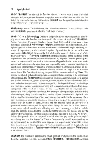 12 Agent /Patient
AGENT / PATIENT The relata of the iaction relation. If x acts upon y, then x is called
the agent and y the patient. However, the patient may react back on the agent that ini­
tiated the process. In this case both entities iinteract, and the agent/patient distinction
evaporates except for practical purposes.
AGNOSIA Ignorance. The initial state of exploration and research. According to radi­
cal iskepticism, ignorance is also the final stage of inquiry.
AGNOSTICISM a Epistemology Denial of the possibility of knowing facts as they re­
ally are, or even whether there are facts outside the knower. A version of iskepticism.
Sextus Empiricus, Francisco Sanches, Hume, Kant, Mill, and Spencer were episte­
mological agnostics. b Philosophy of religion Suspension of all religious belief. A re­
ligious agnostic is likely to be a shame-faced atheist afraid that he might be wrong, ac­
cused of dogmatism, or discriminated against. Agnosticism is part of radical (or
systematic) iskepticism. It is usually defended on the strength of either or all of the
following views: (1) ianything is possible; (2) the hypothesis of the existence of the
supernatural can be neither proved nor disproved by empirical means, precisely be­
cause thesupernatural is inaccessible tothesenses; (3) good scientists must never make
categorical statements: the most they can responsibly state is that the hypothesis in
question is either extremely plausible or implausible; (4) agnosticism makes no dif­
ference to scientific research, whereas atheism narrows its range. Let us examine
these views. The first view is wrong, for possibilities are constrained by ilaws. The
second view holds only on the empiricist assumption that experience is the sole source
of knowledge. But iempiricism is too narrow a philosophical framework for a science
that studies radio waves, genes, hominids, nations, anomie, political discontent, infla­
tion, and other unobservables. Science also predicts the impossibility of certain things
and processes, such as human immortality and reincarnation (since brain death is ac­
companied by the cessation of mental processes). As for the ban on categorical state­
ments, it is actually ignored in science. For example, biologists reject the possibility
of reversingany long evolutionary line, because of (a) the randomness of genetic mu­
tations; and (b) the second law of thermodynamics, that excludes the recurrence of ex­
actly the same environmental conditions prevailing in the past. Extreme caution is in­
dicated only in matters of detail, such as the nth decimal figure of the value of a
parameter. And the fourth plea for agnosticism, though the most subtle of all, holds no
water either. Indeed, consider the following test cases: cosmology, evolution, and the
soul. The agnostic mustadmit the possibility that the universe was created and may be
destroyed by divine fiat. But this admission subjects science to theology. As for evo­
lution, the agnostic must be prepared to admit that any gap in the paleontological
record may be a practical joke of the Creator. Consequently he will be tempted to give
up further search for fossils of the same stage, or else to give up any attempt to explain
their disappearance. Finally, an agnostic will not regard research on the ghostly as a
waste of time, which it is if icognitive neuroscience is taken seriously. iAtheism has
none of these flaws.
AGONISM The worldview according to which conflict is what keeps the world going.
Held by Heraclitus, Hobbes, Hegel, and Marx. iDialectics, iHobbesianism. Agonism
 