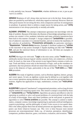 Algorithm 13
is only partially true, because fcooperation, whether deliberate or not, is just as per­
vasive as conflict.
AKRASIA Weakness of will: doing what one knows not to be the best. Some philoso­
phers are puzzled by such behavior, which they regard as irrational. However, there are
often good reasons for not doing the best, from compassion and fear of consequences
to prudence. In general, there is seldom a single reason for taking action, and futility
maximization is not always practically or morally advisable.
ALCHEMY, EPISTEMIC The attempt to transmute ignorance into knowledge with the
help of symbols. Because of the latter, the illusions of knowledge and perhaps even ex­
actness are created. A few academic industries and many scholarly reputations have
been built in this manner. Example 1: Assign (subjective) fprobabilities to possibili­
ties of unknown outcomes or to untested hunches, and set in motion the machinery of
the calculus of probability. fProbabilistic philosophy (in particular ontology),
fBayesianism, frational-choice theories. Example 2: Attribute (subjective) futilities
to the outcomes of any action. Example 3: Equate anything you like with finforma­
tion, and put the statistical theory of information to use. All three are examples of
fpseudoexactness.
ALETHIC Having to do with truth. fLogic in the strict sense, unlike fmodel theory, is
alethically neutral, because logical validity concerns form, not content nor, a fortiori,
truth. So much so, that none of the axioms in any logical theory contains a truth con­
cept. Truth and falsity occur only in the heuristics of logic, such as the soundness re­
quirement, that true premises should not entail false conclusions. Those concepts also
occur in the didactics of logic, particularly in the use of the ftruth table as a fdeci­
sion procedure.
ALGEBRA The study of algebraic systems, such as Boolean algebras, lattices, groups,
and vector spaces. In tum, an algebraic system may be defined as a set together with
one or more operations among members of the set, and some laws governing these op­
erations. Algebra has applications in logic, mathematics, science, anc.l iexact philos­
ophy.
ALGORITHM Foolproof("mechanical") computational procedure, such as long division
and the method for extracting square roots. This intuitive concept is exactified by those
of icomputability and fTuring machine. Algorithms are precise and effective rules for
operating on symbols to solve well-posed problems of a restricted kind with the help
of a body of knowledge. Since only direct problems can be well posed, in general no
algorithms to solvefinverse problems are possible. The concept is central to mathe­
matics, computer science, knowledge engineering (in particular artificial intelligence),
cognitive psychology, and the philosophy of mind. It also occurs in two quaint ideas.
One is the rather popular thesis that all mental processes are algorithmic, whence com­
puters can think whatever humans can. This view is false because most mental
processes are noncomputational: think, e.g., of emotion, perception, identification,
comparison, problem detection, guess, convention, evaluation, and invention. fCom-
 