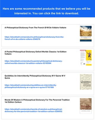 Here are some recommended products that we believe you will be
interested in. You can click the link to download.
A Philosophical Dictionary From The French Of M De Voltaire Voltaire
https://ebookbell.com/product/a-philosophical-dictionary-from-the-
french-of-m-de-voltaire-voltaire-2546276
A Pocket Philosophical Dictionary Oxford Worlds Classics 1st Edition
Voltaire
https://ebookbell.com/product/a-pocket-philosophical-dictionary-
oxford-worlds-classics-1st-edition-voltaire-52165594
Quiddities An Intermittently Philosophical Dictionary W V Quine W V
Quine
https://ebookbell.com/product/quiddities-an-intermittently-
philosophical-dictionary-w-v-quine-w-v-quine-57161560
Words Of Wisdom A Philosophical Dictionary For The Perennial Tradition
1st Edition Carlson
https://ebookbell.com/product/words-of-wisdom-a-philosophical-
dictionary-for-the-perennial-tradition-1st-edition-carlson-5289552
 