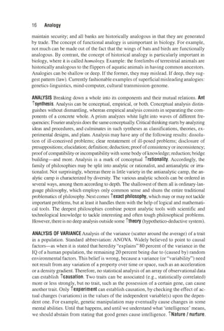 16 Analogy
maintain security; and all banks are historically analogous in that they are generated
by trade. The concept of functional analogy is unimportant in biology. For example,
not much can be made out of the fact that the wings of bats and birds are functionally
analogous. By contrast, the concept of historical analogy is particularly important in
biology, where it is called homology. Example: the forelimbs of terrestrial animals are
historically analogous to the flippers of aquatic animals in having common ancestors.
Analogies can be shallow or deep. If the former, they may mislead. If deep, they sug­
gest pattern (law). Currently fashionable examples of superficialmisleadinganalogies:
genetics-linguistics, mind-computer, cultural transmission-genome.
ANALYSIS Breaking down a whole into its components and their mutual relations. Ant
isynthesis. Analysis can be conceptual, empirical, or both. Conceptual analysis distin­
guishes without dismantling, whereas empirical analysis consists in separating the com­
ponents of a concrete whole. A prism analyzes white light into waves of different fre­
quencies; Fourieranalysis does the sameconceptually. Critical thinkingstarts by analyzing
ideas and procedures, and culminates in such syntheses as classifications, theories, ex­
perimental designs, and plans. Analysis may have any of the following results: dissolu­
tion of ill-conceived problems; clear restatement of ill-posed problems; disclosure of
presuppositions; elucidation; definition; deduction; proof of consistency or inconsistency;
proof of compatibility or incompatibility with some body of knowledge; reduction; bridge
building-and more. Analysis is a mark of conceptual irationality. Accordingly, the
family of philosophies may be split into analytic or rationalist, and antianalytic or irra­
tionalist. Not surprisingly, whereas there is little variety in the antianalytic camp, the an­
alytic camp is characterized by diversity. The various analytic schools can be ordered in
several ways, among them according to depth. The shallowest of them all is ordinary-lan­
guage philosophy, which employs only common sense and shuns the entire traditional
problematics of philosophy.Next comes iexact philosophy, which may or may not tackle
important problems, but at least it handles them with the help of logical and mathemati­
cal tools. The deepest philosophies combine potent analytic tools with scientific and
technological knowledge to tackle interesting and often tough philosophical problems.
However, thereis no deep analysis outside some itheory (hypothetico-deductive system).
ANALYSIS OF VARIANCE Analysis of the variance (scatter around the average) of a trait
in a population. Standard abbreviation: ANOVA. Widely believed to point to causal
factors-as when it is stated that heredity "explains" 80 percent of the variance in the
IQ of a human population, the remaining 20 percent being due to (caused by) random
environmental factors. This belief is wrong, because a variance (or "variability") need
not result from any variation of a property over time or space, such as an acceleration
or a density gradient. Therefore, no statistical analysis of an array of observational data
can establish icausation. Two traits can be associated (e.g., statistically correlated)
more or less strongly, but no trait, such as the possession of a certain gene, can cause
another trait. Only iexperiment can establish causation, by checking the effect of ac­
tual changes (variations) in the values of the independent variable(s) upon the depen­
dent one. For example, genetic manipulation may eventually cause changes in some
mental abilities. Until that happens, and until we understand what 'intelligence' means,
we should abstain from stating that good genes cause intelligence. iNature / nurture.
 