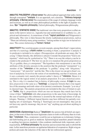 Anarchism 17
ANALYTIC PHILOSOPHY a Broad sense The philosophical approach that seeks clarity
through conceptual ianalysis. It is an approach, not a doctrine. iOrdinary-language
philosophy. b Narrow sense The examination ofthe usage of ordinary-language words
and locutions, as well as of some philosophical problems in the light of popular wis­
dom. Syn ilinguistic philosophy, Oxford philosophy, Wittgensteinian philosophy.
ANALYTIC/ SYNTHETIC DIVIDE The traditional view that every proposition is either an­
alytic in the narrow sense (i.e., logically true and uninformative) or synthetic (i.e., em­
pirical and informative). A cornerstone of both ilogical positivism and Wittgenstein's
philosophy. This view is false because the strictly mathematical propositions, such as
"There are infinitely many prime numbers," belong neither in logic nor in factual sci­
ence. The correct dichotomy isiformal/ factual.
ANALYTICITY This word designates several concepts, among them Kant's vague notion,
and that of a tautology. a Kant's notion According to Kant, a proposition is analytic if
its predicate is included in its subject. (Presupposition: all predicates are unary,like "is
young.")Taken literally, this definition is absurd. Consider the proposition "God is om­
nipotent," which may be symbolized as "Og." There is no way the subject g can be in­
cluded in the predicate 0. The best we can do is to reanalyze the given proposition as
"If g is godlike, then g is omnipotent." The hypothesis that omnipotence is one of the
attributes of the divinity amounts to the assertion that the predicate "omnipotent" is a
member of the iintension of the predicate "is godlike," along with "ubiquitous,"
"omniscient," "all-merciful," and the like. This is the closest we can get to Kant's no­
tion of analyticity. It involves the notion of set membership, not that of inclusion, and
it uses a semantic tool, namely the present author's theory of iintension. Hence it is
unrelated to the logical notion of an analytic proposition. It is just a historicai curios­
ity. This is why it is standard fare in history of philosophy courses. b Logic An ana­
lytic proposition is the same as a itautology: a composite formula that is true regard­
less of the meanings and truth values of its (atomic) constituents. Example: "p or not-p"
in classical logic. The analytic propositions are included in the class of formal or a pri­
ori itruths, that is, propositions which are true not because they match facts but by
virtue of their icoherence with other propositions in the same body of knowledge. In
the case of tautologies this coherence is assured by the mutual equivalence of all tau­
tologies. Warning 1: Different logical theories may have different but partially over­
lapping sets of tautologies. Warning 2: Tautologies are not meaningless: they just do
not have any specific meanings: they do not "say" anything spc�ial about anything in
particular.
ANARCHISM a Epistemology Radical iskepticism: the opinion that all beliefs are equiv­
alent, in that none of them has more legitimate claims to truth or efficiency than its rivals.
Syn: irelativism. Thus, creationism would be just as legitimate as evolutionary biology,
and faith healing just as good as medicine. Epistemological anarchists preach tolerance
to anything but rigorous standards: it thus condones intellectual sloth, imposture, and ir­
responsibility. b Political philosophy The doctrine and movement that seeks to abolish the
state. Leftist anarchism promotes an egalitarian federation of cooperatives. Right-wing an­
archism advocates the reduction of the state to the law-enforcement agencies.
 
