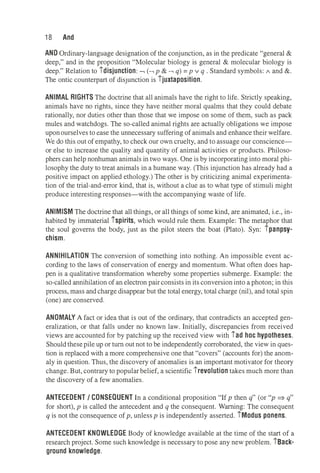 18 And
AND Ordinary-language designation of the conjunction, as in the predicate "general&
deep," and in the proposition "Molecular biology is general& molecular biology is
deep." Relation to idisjunction: -, (-, p& -, q) = p v q . Standard symbols: A and&.
The ontic counterpart of disjunction is ijuxtaposition.
ANIMAL RIGHTS The doctrine that all animals have the right to life. Strictly speaking,
animals have no rights, since they have neither moral qualms that they could debate
rationally, nor duties other than those that we impose on some of them, such as pack
mules and watchdogs. The so-called animal rights are actually obligations we impose
uponourselves to ease the unnecessary suffering of animals and enhance their welfare.
We do this out of empathy, to check our own cruelty, and to assuage our conscience­
or else to increase the quality and quantity of animal activities or products. Philoso­
phers can help nonhuman animals in two ways. One is by incorporating into moral phi­
losophy the duty to treat animals in a humane way. (This injunction has already had a
positive impact on applied ethology.) The other is by criticizing animal experimenta­
tion of the trial-and-error kind, that is, without a clue as to what type of stimuli might
produce interesting responses-with the accompanying waste of life.
ANIMISM The doctrine that all things, or all things of some kind, are animated, i.e., in­
habited by immaterial ispirits, which would rule them. Example: The metaphor that
the soul governs the body, just as the pilot steers the boat (Plato). Syn: ipanpsy­
chism.
ANNIHILATION The conversion of something into nothing. An impossible event ac­
cording to the laws of conservation of energy and momentum. What often does hap­
pen is a qualitative transformation whereby some properties submerge. Example: the
so-called annihilation of an electron pair consists in its conversion into a photon; in this
process, mass and charge disappear but the total energy, total charge (nil), and total spin
(one) are conserved.
ANOMALY A fact or idea that is out of the ordinary, that contradicts an accepted gen­
eralization, or that falls under no known law. Initially, discrepancies from received
views are accounted for by patching up the received view with iad hoc hypotheses.
Should thesepile up or turn out not to be independently corroborated, the view in ques­
tion is replaced with a more comprehensive one that "covers" (accounts for) the anom­
aly in question. Thus, the discovery of anomalies is an important motivator for theory
change. But, contrary to popular belief, a scientific irevolution takes much more than
the discovery of a few anomalies.
ANTECEDENT/ CONSEQUENT In a conditional proposition "If p then q" (or "p ⇒ q"
for short), p is called the antecedent and q the consequent. Warning: The consequent
q is not the consequence of p, unless p is independently asserted. iModus ponens.
ANTECEDENT KNOWLEDGE Body of knowledge available at the time of the start of a
research project. Some such knowledge is necessary to pose any new problem. iBack­
ground knowledge.
 