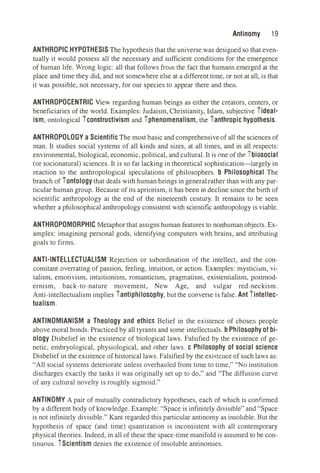 Antinomy 19
ANTHROPIC HYPOTHESIS The hypothesis that the universe was designed so that even­
tually it would possess all the necessary and sufficient conditions for the emergence
of human life. Wrong logic: all that follows from the fact that humans emerged at the
place and time they did, and not somewhere else at a different time, or not at all, is that
it was possible, not necessary, for our species to appear there and then.
ANTHROPOCENTRIC View regarding human beings as either the creators, centers, or
beneficiaries of the world. Examples: Judaism, Christianity, Islam, subjective tideal­
ism, ontological tconstructivism and tphenomenalism, the tanthropic hypothesis.
ANTHROPOLOGY a Scientific The most basic and comprehensive of all the sciences of
man. It studies social systems of all kinds and sizes, at all times, and in all respects:
environmental, biological, economic, political, and cultural. It is one of the tbiosocial
(or socionatural) sciences. It is so far lacking in theoretical sophistication--iargely in
reaction to the anthropological speculations of philosophers. b Philosophical The
branch of tontology that deals with human beings in generalrather than with any par­
ticular human group. Because of its apriorism, it has been in decline since the birth of
scientific anthropology at the end of the nineteenth century. It remains to be seen
whether a philosophical anthropology consistent with scientific anthropology is viable.
ANTHROPOMORPHIC Metaphor that assigns human features to nonhuman objects. Ex­
amples: imagining personal gods, identifying computers with brains, and attributing
goals to firms.
ANTI-INTELLECTUALISM Rejection or subordination of the intellect, and the con­
comitant overrating of passion, feeling, intuition, or action. Examples: mysticism, vi­
talism, emotivism, intuitionism, romanticism, pragmatism, existentialism, postmod­
ernism, back-to-nature movement, New Age, and vulgar red-neckism.
Anti-intellectualism implies tantiphilosophy, but the converse is false. Ant tintellec­
tualism.
ANTINOMIANISM a Theology and ethics Belief in the existence of chosen people
above moral bonds. Practiced by all tyrants and some intellectuals. b Philosophy of bi­
ology Disbelief in the existence of biological laws. Falsified by the existence of ge­
netic, embryological, physiological, and other laws. c Philosophy of social science
Disbelief in the existence of historical laws. Falsified by the exi�tcnce of such laws as:
"All social systems deteriorate unless overhauled from time to time," "No institution
discharges exactly the tasks it was originally set up to do," and "The diffusion curve
of any cultural novelty is roughly sigmoid."
ANTINOMY A pair of mutually contradictory hypotheses, each of which is confirmed
by a different body of knowledge. Example: "Space is infinitely divisible" and "Space
is not infinitely divisible." Kant regarded this particular antinomy as insoluble. But the
hypothesis of space (and time) quantization is inconsistent with all contemporary
physical theories. Indeed, in all of these the space-time manifold is assumed to be con­
tinuous. tScientism denies the existence of insoluble antinomies.
 
