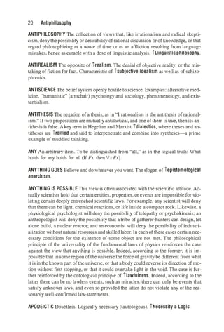 20 Antiphilosophy
ANTIPHILOSOPHY The collection of views that, like irrationalism and radical skepti­
cism, deny the possibility or desirability of rational discussion or of knowledge, or that
regard philosophizing as a waste of time or as an affliction resulting from language
mistakes, hence as curable with a dose of linguistic analysis. ilinguistic philosophy.
ANTIREALISM The opposite of irealism. The denial of objective reality, or the mis­
taking of fiction for fact. Characteristic of isubjective idealism as well as of schizo­
phrenics.
ANTISCIENCE The belief system openly hostile to science. Examples: alternative med­
icine, "humanistic" (armchair) psychology and sociology, phenomenology, and exis­
tentialism.
ANTITHESIS The negation of a thesis, as in "Irrationalism is the antithesis of rational­
ism." If two propositions are mutually antithetical, and one of them is true, then its an­
tithesis is false. Akey term in Hegelian and Marxist idialectics, where theses and an­
titheses are ireified and said to interpenetrate and combine into syntheses-a prime
example of muddled thinking.
ANY An arbitrary item. To be distinguished from "all," as in the logical truth: What
holds for any holds for all (If Fx, then /x Fx).
ANYTHING GOES Believe and do whatever you want. The slogan of iepistemological
anarchism.
ANYTHING IS POSSIBLE This view is often associated with the scientific attitude. Ac­
tually scientists hold that certain entities, properties, or events are impossible for vio­
lating certain deeply entrenched scientific laws. For example, any scientist will deny
that there can be light, chemical reactions, or life inside a compact rock. Likewise, a
physiological psychologist will deny the possibility of telepathy or psychokinesis; an
anthropologist will deny the possibility that a tribe of gatherer-hunters can design, let
alone build, a nuclear reactor; and an economist will deny the possibility of industri­
alizationwithout natural resources and skilled labor. In each of these cases certain nec­
essary conditions for the existence of some object are not met. The philosophical
principle of the universality of the fundamental laws of physics reinforces the case
against the view that anything is possible. Indeed, according to the former, it is im­
possible that in some region of the universe theforce of gravity be different from what
it is in the known part of the universe, or that a body could reverse its direction of mo­
tion without first stopping, or that it could overtake light in the void. The case is fur­
ther reinforced by the ontological principle of ilawfulness. Indeed, according to the
latter there can be no lawless events, such as miracles: there can only be events that
satisfy unknown laws, and even so provided the latter do not violate any of the rea­
sonably well-confirmed law-statements.
APODEICTIC Doubtless. Logically necessary (tautologous). iNecessity a Logic.
 