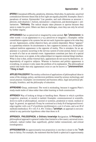 Approximation 21
APORIA Conceptual difficulty, perplexity, dilemma, blind alley. In particular, unsolved
contradiction between theses that at first sight are equally plausible. Examples: Zeno's
paradoxes of motion, Epimenides' Liar paradox, and such dilemmas as atomism v.
plenism, individualism v. holism, rationalism v. empiricism, and deontologism v. util­
itarianism. iAntinomy. The radical skeptic takes pleasure in aporias because they
seem to make his point. Others see them as challenges, since they can only be solved
by further inquiry.
APPEARANCE Fact as perceived or imagined by some animal. Syn iphenomenon. In
other words: x is an appearance to y =ctry perceives or imagines x. Examples: stellar
constellations appear to be systems but are not such; hypocrites appear to be what they
are not. Appearances, unlike objective facts, are context-dependent. Hence "appears"
is a quaternary relation: In circumstance w, factx appears to animaly as z. In the philo­
sophical tradition appearance is the opposite of reality. This is mistaken, for an ap­
pearance is a process occurring in the nervous system of some animal, hence it is just
as much of a fact as an external event. Appearances constitute just facts of a special
kind: they occur, so to speak, in the subject/object (or inquirer-external thing) interface.
What is true is that, unlike external facts, appearances do not occur by themselves, in­
dependently of cognitive subjects. Whereas in business and politics appearance is
everything, in science it only raises the problem of its explanation. The philosophical
school that holds that only appearances exist or can be known is iphenomenalism.
iThing in itself.
APPLIED PHILOSOPHY The motley collectionof applications of philosophical ideas to
some of the strategy, policy, and decision problems raised by science, technology, and
social practice. Examples: environmental and business ethics, legal and political phi­
losophy, bioethics, and the philosophy of education.
APPREHEND Grasp, understand. The word is misleading, because it suggests Plato's
ready-made realm of ideas rather than either learning or fresh construction.
APPROACH Way of looking at things or handling them. Manner in which a problem
(cognitive, practical, or moral) is tackled. Examples: commonsensical or scientific,
down-to-earth or philosophical, sectoral or systemic, prudential or moral, medical or
legal. In general, an approach Ql. may be construed as a body B of background knowl­
edge together with a set P of problems (problematics), a set A of aims, and a set M of
methods (methodics): Ql. = < B, P, A, M>. Unlike a iparadigm, an approach is not com­
mitted to any particular hypotheses other than those in B.
APPROACH, PHILOSOPHICAL a Ordinary knowledge Resignation. b Philosophy A
philosophical approach is general (rather than limited to a few cases), universal (cross­
cultural), radical (rather than superficial), global (rather nonsectoral), and critical
(nondogmatic).
APPROXIMATION An approximately true proposition is one that is closer to the itruth
than to falsity. For example, the statement that the Earth is spherical is approximately
 