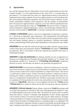 22 Approximation
true, and the statement that it is ellipsoidal is an even better approximation to the truth.
Another example: 3 is a first approximation to the value of 1t, 3.1 a second-order ap­
proximation, 3.14 a third-order one, and so on. Approximation theory is the branch of
mathematics that studies methods of successive approximations to solve problems that,
like most nonlinear differential equations, lack closed-form (exact) solutions. In par­
ticular, interpolation methods, series expansions, and the calculus of perturbations
allow for successive approximations. Likewise, ever more refined experimental tech­
niques yield increasingly true values of imagnitudes. The pervasiveness of approxi­
mation techniques in applied mathematics, science, and technology underlines the im­
portance of the concept of ipartial truth-a concept overlooked by most philosophers.
A PRIORI/ A POSTERIORI A priori= prior to or independent of experience. A posteri­
ori = following or dependent upon experience. The mathematical and theological
propositions are a priori. A priori ideas are of two kinds: formal (or propositions of rea­
son) and factual (ordinary guesses or scientific hypotheses). Ordinary knowledge,
science, and technology blend a priori ideas (hypotheses) with a posteriori ones (data).
APRIORISM The view that the world can be known by either intuition or pure reason,
without observation and experiment. Radical iintuitionism and radical irationalism
are aprioristic. Thjs is why neither of them has inspired any scientific discoveries or
technological designs.
ARBITRARY a Logic and mathematics An arbitrary member of a set, or argument of a
function, is an unspecified one. Example: the individual variable x in "x is young," and
the predicate variable F in "America is F." b Praxiology and politology A capricious
decision or action: one that does not abide by any generally recognized rule.
ARGENTINE ROOM Atest of creative intelligence.Aperson is locked up in a room dur­
ing twenty-four hours, without access to any documents or computers, and is asked to
come up with a couple of new nontrivial problems in a field of her choice. The answer
is examined by a panel of peers. If they rule that the problem is indeed novel and in­
teresting, the subject is declared to possess an original brain rather than either an im­
itative or an algorithmic (machinelike) one. Whereas some people will pass this test,
no computers will, because they all work to rule, and problem-invention is not subject
to rules (or ialgorithms). This test is to be compared with both the iTuring and the
iChinese room tests, neither of which sets the task of corning up with new problems.
ARGUMENT a Ordinary language Dispute, debate, controversy. b Logic Reasoning (valid
or invalid) from premises to conclusion. The only valid arguments are deductive. Logi­
cal validity depends exclusively on form. Thus "All melons are virtuous; this is a melon;
hence this melon is virtuous" is formally valid. Regardless of their validity, arguments
can be fruitful or barren. If invalid yet fruitful, they may be called seductive. Example:
a statistical inference of sample to population. Nondeductive arguments depend on their
content. Hencethe project of building inductive or analogical logics is wrongheaded. The
study of nondeductive arguments belongs in cognitive psychology and epistemology, not
logic. Analogical and inductive arguments, however fruitful, are logically invalid.
 