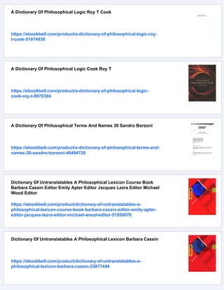 A Dictionary Of Philosophical Logic Roy T Cook
https://ebookbell.com/product/a-dictionary-of-philosophical-logic-roy-
t-cook-51974938
A Dictionary Of Philosophical Logic Cook Roy T
https://ebookbell.com/product/a-dictionary-of-philosophical-logic-
cook-roy-t-9970304
A Dictionary Of Philosophical Terms And Names 30 Sandro Borzoni
https://ebookbell.com/product/a-dictionary-of-philosophical-terms-and-
names-30-sandro-borzoni-46494720
Dictionary Of Untranslatables A Philosophical Lexicon Course Book
Barbara Cassin Editor Emily Apter Editor Jacques Lezra Editor Michael
Wood Editor
https://ebookbell.com/product/dictionary-of-untranslatables-a-
philosophical-lexicon-course-book-barbara-cassin-editor-emily-apter-
editor-jacques-lezra-editor-michael-wood-editor-51950076
Dictionary Of Untranslatables A Philosophical Lexicon Barbara Cassin
https://ebookbell.com/product/dictionary-of-untranslatables-a-
philosophical-lexicon-barbara-cassin-23877444
 