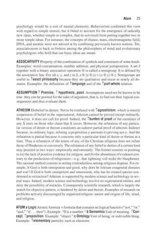 Atom 25
psychology would be a sort of mental chemistry.Behaviorism confirmed this view
with regard to simple stimuli,but it failed to account for the emergence of radically
new ideas,whether simple or complex,that do not result from putting together two or
more simple ideas.For instance,the concepts of chance,mass,electromagnetic field,
DNA,and anomie were not arrived at by combining previously known notions. Yet,
associationism is back in fashion among the philosophers of mind and evolutionary
psychologists who hold that our basic ideas are innate.
ASSOCIATIVITY Property of the combination of symbols and constructs of some kinds.
Examples: word concatenation,number addition,and physical juxtaposition. A set S
together with a binary associative operation EB is called a semigroup.It is defined by
the associative law: For all x, y, and z in S, x EB (y EB z) = (x EB y) EB z. Semigroups are
useful in iexact philosophy because they are qualitative and occur in nearly all do­
mains.Examples: the definitions of ilanguage and of the ipart-whole relation.
ASSUMPTION i Premise, i hypothesis, posit. Assumptions need not be known to be
true: they can be posited for the sake of argument,that is,to find out their logical con­
sequences and thus evaluate them.
ATHEISM Disbelief in deities.Not to be confused with iagnosticism,which is merely
suspension of belief in the supernatural. Atheism cannot be proved except indirectly.
However,it does not call for proof.Indeed,the iburden of proof of the existence of
any X rests on those who claim that X exists. However,the refutation of any particu­
lar version of deism or theism constitutes an indirect partial proof of atheism.Indirect
because,in ordinary logic,refuting a propositionp amounts to proving not-p. And the
refutation is partial because it concerns only a particular kind of deism or theism at a
time.Thus a refutation of the tenets of any of the Christian religions does not refute
those of Hinduism or conversely. The refutation of any belief in deities of a certain kind
may proceed in two ways: empirically and rationally. The former consists in pointing
to (a) the lack of positive evidence for religion; and (b) the abundanceof evidence con­
trary to the predictions of religionists-e.g.,that lightning will strike the blasphemer.
The rational method consists in noting contradictions among religious dogmas. For ex­
ample,if God is both omnipotent and good,why does he tolerate congenital diseases
and war? If God is both omnipotent and omniscient,why has he created species con­
demned to extinction? Atheism is supported by modern science and technology in sev­
eral ways.Indeed,modern science and technology involve no supernatural entities,and
deny the possibility of miracles. Consequently scientific research,which is largely the
search for objective pattern,is hindered by deism and theism. Examples of research on
problems actively discouraged by organized religion: nature and origins of life,mind,
and religion.
ATOM a LogicAtomic formula= formula that contains no logicalfunctors ("not," "or,"
"and," "if ...then "). Example: "O is a number." b Semantics Unit of meaning.iCon­
cept,iproposition.Example: "object." c Ontology Unit of being,or indivisible thing.
Example: ielementary particles such as electrons.
 
