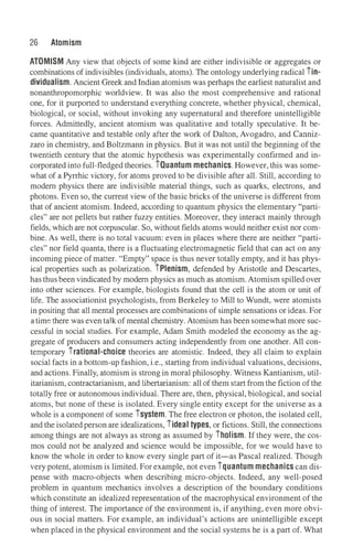 26 Atomism
ATOMISM Any view that objects of some kind are either indivisible or aggregates or
combinations of indivisibles (individuals, atoms). The ontology underlying radical iin­
dividualism. Ancient Greek and Indian atomism was perhaps the earliest naturalist and
nonanthropomorphic worldview. It was also the most comprehensive and rational
one, for it purported to understand everything concrete, whether physical, chemical,
biological, or social, without invoking any supernatural and therefore unintelligible
forces. Admittedly, ancient atomism was qualitative and totally speculative. It be­
came quantitative and testable only after the work of Dalton, Avogadro, and Canniz­
zaro in chemistry, and Boltzmann in physics. But it was not until the beginning of the
twentieth century that the atomic hypothesis was experimentally confirmed and in­
corporated into full-fledged theories. iOuantum mechanics. However, this was some­
what of a Pyrrhic victory, for atoms proved to be divisible after all. Still, according to
modem physics there are indivisible material things, such as quarks, electrons, and
photons. Even so, the current view of the basic bricks of the universe is different from
that of ancient atomism. Indeed, according to quantum physics the elementary "parti­
cles" are not pellets but rather fuzzy entities. Moreover, they interact mainly through
fields, which are not corpuscular. So, without fields atoms would neither exist nor com­
bine. As well, there is no total vacuum: even in places where there are neither "parti­
cles" nor field quanta, there is a fluctuating electromagnetic field that can act on any
incoming piece of matter. "Empty" space is thus never totally empty, and it has phys­
ical properties such as polarization. iPlenism, defended by Aristotle and Descartes,
has thusbeen vindicated by modem physics as much as atomism.Atomism spilled over
into other sciences. For example, biologists found that the cell is the atom or unit of
life. The associationist psychologists, from Berkeley to Mill to Wundt, were atomists
in positing that all mental processes are combinations of simple sensations or ideas. For
a time there was even talk of mental chemistry. Atomism has been somewhat more suc­
cessful in social studies. For example, Adam Smith modeled the economy as the ag­
gregate of producers and consumers acting independently from one another. All con­
temporary irational-choice theories are atomistic. Indeed, they all claim to explain
social facts in a bottom-up fashion, i.e., starting from individual valuations, decisions,
and actions. Finally, atomism is strong in moral philosophy. Witness Kantianism, util­
itarianism, contractarianism, and libertarianism: all of them start from the fiction of the
totally free or autonomous individuai. There are, then, physical, biological, and social
atoms, but none of these is isolated. Every single entity except for the universe as a
whole is a component of some isystem. The free electron or photon, the isolated cell,
and the isolated person are idealizations, iideal types, or fictions. Still, the connections
among things are not always as strong as assumed by iholism. If they were, the cos­
mos could not be analyzed and science would be impossible, for we would have to
know the whole in order to know every single part of it-as Pascal realized. Though
very potent, atomism is limited. For example, not even iquantum mechanics can dis­
pense with macro-objects when describing micro-objects. Indeed, any well-posed
problem in quantum mechanics involves a description of the boundary conditions
which constitute an idealized representation of the macrophysical environment of the
thing of interest. The importance of the environment is, if anything, even more obvi­
ous in social matters. For example, an individual's actions are unintelligible except
when placed in the physical environment and the social systems he is a part of. What
 