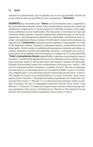 28 Axiom
and those of a factual theory may be partially true or even just plausible. Axioms are
not provable but they are justifiable by their consequences. iAxiomatics.
AXIOMATICS Any reasonably clear itheory can be axiomatized, that is, organized in
the axiom-definition-theorem format. Since axiomatization concerns not content but
architecture or organization, it can be carried out in all fields of inquiry, from mathe­
matics and factual science to philosophy. The main points of axiomatics are rigor and
systemicity. Rigor, because it requires exhibiting the underlying logic as well as pre­
suppositions, and distinguishing defined from undefinable, and deduced from as­
sumed. And systemicity (hence avoidance of irrelevancy) because all the predicates are
required to be icoreferential, and because all the statements "hang together" by virtue
of the implication relation. Contrary to widespread opinion, axiomatization does not
bring rigidity. On the contrary, by exhibiting the assumptions explicitly and orderly, ax­
iomatics facilitates correction and deepening. Moreover, in principle any given ax­
iomatization can be replaced with a more precise or a deeper one. It is often stated that
iGodel's incompleteness theorem dashed Hilbert's optimism concerning the scope of
axiomatics. Actually all the theorem did was to prove thatthere can be no perfect (com­
plete) axiomatic system. It did not prove that more inclusive systems are impossible.
Example of an axiomatic system: the socioeconomics of the arms race. Axiom 1: The
sum of civilian and military investments is constant. Axiom 2: The rate of technolog­
ical innovation is an increasing function of investment in R&D. Axiom 3: Commer­
cial competitiveness is an increasing function of technological innovation. Axiom 4:
The standard of living is an increasing function of civilian investment. Some conse­
quences follow. Theorem 1: The greater the military expenditures, the smaller the civil­
ian ones (from Axiom 1). Theorem 2: As civilian investment decreases relative to mil­
itary investment, the rate of technological innovation declines (from Axiom 2 and
Theorem 1). Theorem 3: Commercial competitiveness declines with increasing mili­
tary expenditures (from Axiom 3 and Theorem 2). Theorem 4: The standard of living
declines with increasing military expenditures (from Axioms 1 and 4).
 