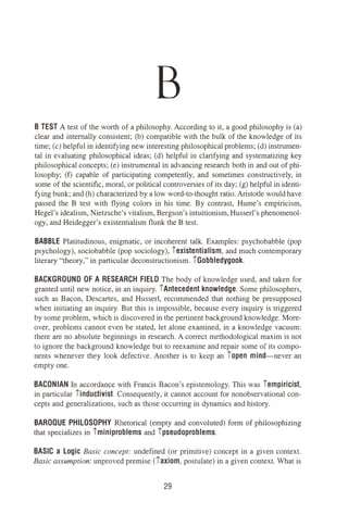 B
B TEST A test of the worth of a philosophy. According to it, a good philosophy is (a)
clear and internally consistent; (b) compatible with the bulk of the knowledge of its
time; (c) helpful in identifying new interesting philosophical problems; (d) instrumen­
tal in evaluating philosophical ideas; (d) helpful in clarifying and systematizing key
philosophical concepts; (e) instrumental in advancing research both in and out of phi­
losophy; (f) capable of participating competently, and sometimes constructively, in
some of the scientific, moral, or political controversies of its day; (g) helpful in identi­
fying bunk; and (h) characterized by a low word-to-thought ratio. Aristotle would have
passed the B test with flying colors in his time. By contrast, Hume's empiricism,
Hegel's idealism, Nietzsche's vitalism, Bergson's intuitionism, Husserl's phenomenol­
ogy, and Heidegger's existentialism flunk the B test.
BABBLE Platitudinous, enigmatic, or incoherent talk. Examples: psychobabble (pop
psychoiogy), sociobabble (pop sociology), iexistentialism, and much contemporary
literary "theory," in particular deconstructionism. iGobbledygook.
BACKGROUND OF A RESEARCH FIELD The body of knowledge used, and taken for
granted until new notice, in an inquiry. iAntecedent knowledge. Some philosophers,
such as Bacon, Descartes, and Husserl, recommended that nothing be presupposed
when initiating an inquiry. But this is impossible, because every inquiry is triggered
by some problem, which is discovered in the pertinent background knowledge. More­
over, problems cannot even be stated, let alone examined, in a knowledge vacuum:
there are no absolute beginnings in research. A correct methodological maxim is not
to ignore the background knowledge but to reexamine and repair some of its compo­
nents whenever they look defective. Another is to keep an iopen mind-never an
empty one.
BACONIAN In accordance with Francis Bacon's epistemology. This was iempiricist,
in particular iinductivist. Consequently, it cannot account for nonobservational con­
cepts and generalizations, such as those occurring in dynamics and history.
BAROQUE PHILOSOPHY Rhetorical (empty and convoluted) form of philosophizing
that specializes in iminiproblems and ipseudoproblems.
BASIC a Logic Basic concept: undefined (or primitive) concept in a given context.
Basic assumption: unproved premise (iaxiom, postulate) in a given context. What is
29
 