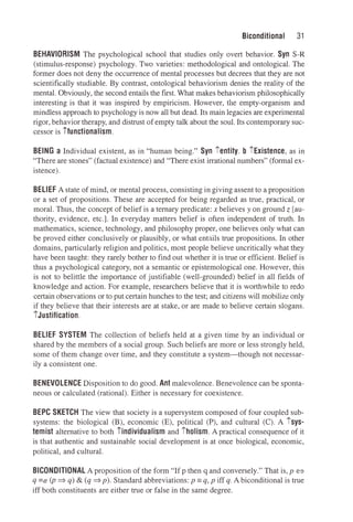 Biconditional 31
BEHAVIORISM The psychological school that studies only overt behavior. Syn S-R
(stimulus-response) psychology. Two varieties: methodological and ontological. The
former does not deny the occurrence of mental processes but decrees that they are not
scientifically studiable. By contrast, ontological behaviorism denies the reality of the
mental. Obviously, the second entails the first. What makes behaviorism philosophically
interesting is that it was inspired by empiricism. However, the empty-organism and
mindless approach to psychology is now all but dead. Its main legacies are experimental
rigor, behavior therapy, and distrust of empty talk about the soul. Its contemporary suc­
cessor is ifunctionalism.
BEING a Individual existent, as in "human being." Syn ientity. b iExistence, as in
"There are stones" (factual existence) and "There exist irrational numbers" (formal ex­
istence).
BELIEF A state of mind, or mental process, consisting in giving assent to a proposition
or a set of propositions. These are accepted for being regarded as true, practical, or
moral. Thus, the concept of belief is a ternary predicate: x believes yon ground z [au­
thority, evidence, etc.]. In everyday matters belief is often independent of truth. In
mathematics, science, technology, and philosophy proper, one believes only what can
be proved either conclusively or plausibly, or what entails true propositions. In other
domains, particularly religion and politics, most people believe uncritically what they
have been taught: they rarely bother to find out whether it is true or efficient. Belief is
thus a psychological category, not a semantic or epistemological one. However, this
is not to belittle the importance of justifiable (well-grounded) belief in all fields of
knowledge and action. For example, researchers believe that it is worthwhile to redo
certain observations or to put certain hunches to the test; and citizens will mobilize only
if they believe that their interests are at stake, or are made to believe certain slogans.
iJustification.
BELIEF SYSTEM The collection of beliefs held at a given time by an individual or
shared by the members of a social group. Such beliefs are more or less strongly held,
some of them change over time, and they constitute a system-though not necessar­
ily a consistent one.
BENEVOLENCE Disposition to do good. Ant malevolence. Benevolence can be sponta­
neous or calculated (rational). Either is necessary for coexistence.
BEPC SKETCH The view that society is a supersystem composed of four coupled sub­
systems: the biological (B), economic (E), political (P), and cultural (C). A isys­
temist alternative to both iindividualism and iholism. A practical consequence of it
is that authentic and sustainable social development is at once biological, economic,
political, and cultural.
BICONDITIONAL A proposition of the form "If p then q and conversely." That is, p <=>
q =dr (p ⇒ q) & (q ⇒p). Standard abbreviations: p =q, p iff q. A biconditional is true
iff both constituents are either trne or false in the same degree.
 