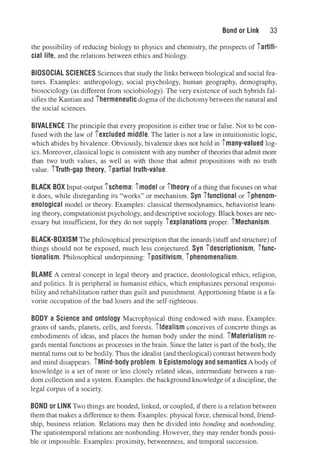 Bond or Link 33
the possibility of reducing biology to physics and chemistry, the prospects of iartifi­
cial life, and the relations between ethics and biology.
BIOSOCIAL SCIENCES Sciences that study the links between biological and social fea­
tures. Examples: anthropology, social psychology, human geography, demography,
biosociology (as different from sociobiology). The very existence of such hybrids fal­
sifies the Kantian and ihermeneutic dogma of the dichotomy between the natural and
the social sciences.
BIVALENCE The principle that every proposition is either true or false. Not to be con­
fused with the law of iexcluded middle. The latter is not a law in intuitionistic logic,
which abides by bivalence. Obviously, bivalence does not hold in imany-valued log­
ics. Moreover, classical logic is consistent with any number of theories that admit more
than two truth values, as well as with those that admit propositions with no truth
value. iTruth-gap theory, ipartial truth-value.
BLACK BOX Input-output ischema: imodel or itheory of a thing that focuses on what
it does, while disregarding its "works" or mechanism. Syn ifunctional or iphenom­
enological model or theory. Examples: classical thermodynamics, behaviorist learn­
ing theory, computationist psychology, and descriptive sociology. Black boxes are nec­
essary but insufficient, for they do not supply iexplanations proper. iMechanism.
BLACK-BOXISM The philosophical prescription that the innards (stuff and structure) of
things should not be exposed, much less conjectured. Syn idescriptionism, ifunc­
tionalism. Philosophical underpinning: ipositivism, iphenomenalism.
BLAME A central concept in legal theory and practice, deontological ethics, religion,
and politics. It is peripheral in humanist ethics, which emphasizes personal responsi­
bility and rehabilitation rather than guilt and punishment. Apportioning blame is a fa­
vorite occupation of the bad losers and the self-righteous.
BODY a Science and ontology Macrophysical thing endowed with mass. Examples:
grains ot sands, planets, cells, and forests. ildealism conceives of concrete things as
embodiments of ideas, and places the human body under the mind. iMaterialism re­
gards mental functions as processes in the brain. Since the latter is part of the body, the
mental turns out to be bodily. Thus the idealist (and theological) contrast between body
and mind disappears. iMind-body problem. b Epistemology and semantics A body of
knowledge is a set of more or less closely related ideas, intermediate between a ran­
dom collection and a system. Examples: the background knowledge of a discipline, the
legal corpus of a society.
BOND or LINK Two things are bonded, linked, or coupled, if there is a relation between
them that makes a difference to them. Examples: physical force, chemical bond, friend­
ship, business relation. Relations may then be divided into bonding and nonbonding.
The spatiotemporal relations are nonbonding. However, they may render bonds possi­
ble or impossible. Examples: proximity, betweenness, and temporal succession.
 